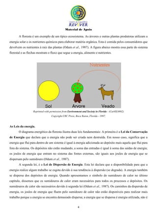 Material de Apoio
4
A floresta é um exemplo de um típico ecossistema. As árvores e outras plantas produtoras utilizam a
energia solar e os nutrientes químicos para elaborar matéria orgânica. Esta é comida pelos consumidores que
devolvem os nutrientes à raiz das plantas (Odum et al., 1987). A figura abaixo mostra essa parte do sistema
florestal e as flechas mostram o fluxo que segue a energia, alimento e nutrientes.
Reprinted with permission from Environment and Society in Florida - (Cat#SL0802)
Copyright CRC Press, Boca Raton, Florida - 1997.
As Leis da energia.
O diagrama energético da floresta ilustra duas leis fundamentais: A primeira é a Lei da Conservação
de Energia que declara que a energia não pode ser criada nem destruída. Em nosso caso, significa que a
energia que flui para dentro de um sistema é igual à energia adicionada ao depósito mais aquela que flui para
fora do sistema. Os depósitos não estão mudando, a soma das entradas é igual à soma das saídas de energia;
os joules de energia que entram no sistema das fontes externas, são iguais aos joules de energia que se
dispersam pelo sumidouro (Odum et al., 1987).
A segunda lei, é a Lei de Dispersão de Energia. Esta lei declara que a disponibilidade para que a
energia realize algum trabalho se esgota devido à sua tendência à dispersão (se degrada). A energia também
se dispersa dos depósitos de energia. Quando apresentamos o símbolo do sumidouro de calor no último
capítulo, dissemos que os sumidouros de calor eram necessários para todos os processos e depósitos. Os
sumidouros de calor são necessários devido à segunda lei (Odum et al., 1987). Os caminhos da dispersão de
energia, os joules de energia que fluem pelo sumidouro de calor não estão disponíveis para realizar mais
trabalho porque a energia se encontra demasiado dispersa; a energia que se dispersa é energia utilizada, não é
 
