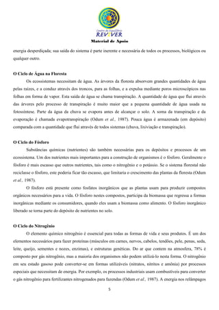 Material de Apoio
5
energia desperdiçada; sua saída do sistema é parte inerente e necessária de todos os processos, biológicos ou
qualquer outro.
O Ciclo de Água na Floresta
Os ecossistemas necessitam de água. As árvores da floresta absorvem grandes quantidades de água
pelas raízes, e a conduz através dos troncos, para as folhas, e a expulsa mediante poros microscópicos nas
folhas em forma de vapor. Esta saída de água se chama transpiração. A quantidade de água que flui através
das árvores pelo processo de transpiração é muito maior que a pequena quantidade de água usada na
fotossíntese. Parte da água da chuva se evapora antes de alcançar o solo. A soma da transpiração e da
evaporação é chamada evapotranspiração (Odum et al., 1987). Pouca água é armazenada (em depósito)
comparada com a quantidade que flui através de todos sistemas (chuva, lixiviação e transpiração).
O Ciclo do Fósforo
Substâncias químicas (nutrientes) são também necessárias para os depósitos e processos de um
ecossistema. Um dos nutrientes mais importantes para a construção de organismos é o fósforo. Geralmente o
fósforo é mais escasso que outros nutrientes, tais como o nitrogênio e o potássio. Se o sistema florestal não
reciclasse o fósforo, este poderia ficar tão escasso, que limitaria o crescimento das plantas da floresta (Odum
et al., 1987).
O fósforo está presente como fosfatos inorgânicos que as plantas usam para produzir compostos
orgânicos necessários para a vida. O fósforo nestes compostos, participa da biomassa que regressa a formas
inorgânicas mediante os consumidores, quando eles usam a biomassa como alimento. O fósforo inorgânico
liberado se torna parte do depósito de nutrientes no solo.
O Ciclo do Nitrogênio
O elemento químico nitrogênio é essencial para todas as formas de vida e seus produtos. É um dos
elementos necessários para fazer proteínas (músculos em carnes, nervos, cabelos, tendões, pele, penas, seda,
leite, queijo, sementes e nozes, enzimas), e estruturas genéticas. Do ar que contem na atmosfera, 78% é
composto por gás nitrogênio, mas a maioria dos organismos não podem utilizá-lo nesta forma. O nitrogênio
em seu estado gasoso pode converter-se em formas utilizáveis (nitratos, nitritos e amônia) por processos
especiais que necessitam de energia. Por exemplo, os processos industriais usam combustíveis para converter
o gás nitrogênio para fertilizantes nitrogenados para fazendas (Odum et al., 1987). A energia nos relâmpagos
 