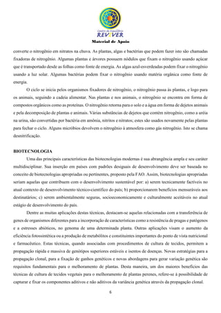 Material de Apoio
6
converte o nitrogênio em nitratos na chuva. As plantas, algas e bactérias que podem fazer isto são chamadas
fixadoras de nitrogênio. Algumas plantas e árvores possuem nódulos que fixam o nitrogênio usando açúcar
que é transportado desde as folhas como fonte de energia. As algas azul-esverdeadas podem fixar o nitrogênio
usando a luz solar. Algumas bactérias podem fixar o nitrogênio usando matéria orgânica como fonte de
energia.
O ciclo se inicia pelos organismos fixadores de nitrogênio, o nitrogênio passa às plantas, e logo para
os animais, seguindo a cadeia alimentar. Nas plantas e nos animais, o nitrogênio se encontra em forma de
compostos orgânicos como as proteínas. O nitrogênio retorna para o solo e a água em forma de dejetos animais
e pela decomposição de plantas e animais. Várias substâncias de dejetos que contém nitrogênio, como a uréia
na urina, são convertidas por bactéria em amônia, nitritos e nitratos; estes são usados novamente pelas plantas
para fechar o ciclo. Alguns micróbios devolvem o nitrogênio à atmosfera como gás nitrogênio. Isto se chama
desnitrificação.
BIOTECNOLOGIA
Uma das principais características das biotecnologias modernas é sua abrangência ampla e seu caráter
multidisciplinar. Sua inserção em países com padrões desiguais de desenvolvimento deve ser baseada no
conceito de biotecnologias apropriadas ou pertinentes, proposto pela FAO. Assim, biotecnologias apropriadas
seriam aquelas que contribuem com o desenvolvimento sustentável por: a) serem tecnicamente factíveis no
atual contexto de desenvolvimento técnico-científico do país; b) proporcionarem benefícios mensuráveis aos
destinatários; c) serem ambientalmente seguras, socioeconomicamente e culturalmente aceitáveis no atual
estágio de desenvolvimento do país.
Dentre as muitas aplicações destas técnicas, destacam-se aquelas relacionadas com a transferência de
genes de organismos diferentes para a incorporação de características como a resistência de pragas e patógenos
e a estresses abióticos, no genoma de uma determinada planta. Outras aplicações visam o aumento da
eficiência fotossintética ou a produção de metabólitos e constituintes importantes do ponto de vista nutricional
e farmacêutico. Estas técnicas, quando associadas com procedimentos de cultura de tecidos, permitem a
propagação rápida e massiva de genótipos superiores estáveis e isentos de doenças. Novas estratégias para a
propagação clonal, para a fixação de ganhos genéticos e novas abordagens para gerar variação genética são
requisitos fundamentais para o melhoramento de plantas. Desta maneira, um dos maiores benefícios das
técnicas de cultura de tecidos vegetais para o melhoramento de plantas perenes, refere-se à possibilidade de
capturar e fixar os componentes aditivos e não aditivos da variância genética através da propagação clonal.
 