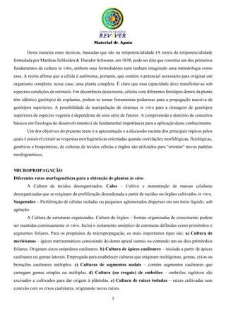 Material de Apoio
7
Desta maneira estas técnicas, baseadas que são na totipotencialidade (A teoria da totipotencialidade
formulada por Matthias Schleiden & Theodor Schwann, em 1838, pode ser dita que constitui um dos primeiros
fundamentos da cultura in vitro, embora seus formuladores nem tenham imaginado uma metodologia como
essa. A teoria afirma que a célula é autônoma, portanto, que contém o potencial necessário para originar um
organismo completo; nesse caso, uma planta completa. É claro que essa capacidade deve manifestar-se sob
especiais condições de estímulo. Em decorrência desta teoria, células com diferentes fenótipos dentro da planta
têm idêntico genótipo) de explantes, podem se tornar ferramentas poderosas para a propagação massiva de
genótipos superiores. A possibilidade de manipulação de sistemas in vitro para a clonagem de genótipos
superiores de espécies vegetais é dependente de uma série de fatores. A compreensão e domínio de conceitos
básicos em fisiologia do desenvolvimento é de fundamental importância para a aplicação deste conhecimento.
Um dos objetivos do presente texto é a apresentação e a discussão sucinta dos principais tópicos pelos
quais é possível extrair-se respostas morfogenéticas orientadas quando correlações morfológicas, fisiológicas,
genéticas e bioquímicas, de culturas de tecidos células e órgãos são utilizados para "orientar" novos padrões
morfogenéticos.
MICROPROPAGAÇÃO
Diferentes rotas morfogenéticas para a obtenção de plantas in vitro.
A Cultura de tecidos desorganizados: Calos – Cultivo e manutenção de massas celulares
desorganizadas que se originam da proliferação desordenada a partir de tecidos ou órgãos cultivados in vitro.
Suspensões – Proliferação de células isoladas ou pequenos aglomerados dispersos em um meio líquido, sob
agitação.
A Cultura de estruturas organizadas: Cultura de órgãos – formas organizadas de crescimento podem
ser mantidas continuamente in vitro. Inclui o isolamento asséptico de estruturas definidas como primórdios e
segmentos foliares. Para os propósitos da micropropagação, os mais importantes tipos são: a) Cultura de
meristemas – ápices meristemáticos consistindo do domo apical isentos ou contendo um ou dois primórdios
foliares. Originam eixos unipolares caulinares. b) Cultura de ápices caulinares – iniciada a partir de ápices
caulinares ou gemas laterais. Empregada para estabelecer culturas que originam multígemas, gemas, eixos ou
brotações caulinares múltiplos. c) Culturas de segmentos nodais – contém segmentos caulinares que
carregam gemas simples ou múltiplas. d) Cultura (ou resgate) de embriões – embriões zigóticos são
excisados e cultivados para dar origem à plântulas. e) Cultura de raízes isoladas – raízes cultivadas sem
conexão com os eixos caulinares, originando novas raízes.
 