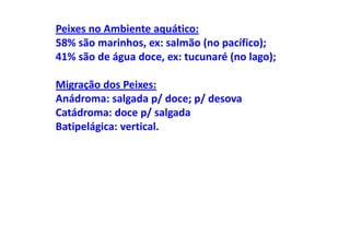 Peixes no Ambiente aquático:
58% são marinhos, ex: salmão (no pacífico);
41% são de água doce, ex: tucunaré (no lago);

Migração dos Peixes:
Anádroma: salgada p/ doce; p/ desova
Catádroma: doce p/ salgada
Batipelágica: vertical.
 