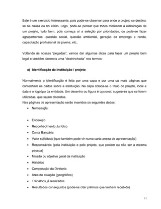 Este é um exercício interessante, pois pode-se observar para onde o projeto se destina:
se na causa ou no efeito. Logo, pode-se pensar que todos merecem a elaboração de
um projeto, tudo bem, pois começa aí a seleção por prioridades, ou pode-se fazer
agrupamentos: questão social, questão ambiental, geração de emprego e renda,
capacitação profissional de jovens, etc..
Voltando às nossas “pegadas”, vamos dar algumas dicas para fazer um projeto bem
legal e também daremos uma “destrinchada” nos termos:
a) Identificação da instituição / projeto
Normalmente a identificação é feita por uma capa e por uma ou mais páginas que
contenham os dados sobre a instituição. Na capa coloca-se o título do projeto, local e
data e o logotipo da entidade. Um desenho ou figura é opcional, sugere-se que se forem
utilizadas, que sejam discretas.
Nas páginas de apresentação serão inseridos os seguintes dados:
• Nome/sigla;
• Endereço
• Reconhecimento Jurídico
• Conta Bancária
• Valor solicitado (que também pode vir numa carta anexa de apresentação)
• Responsáveis (pela instituição e pelo projeto, que podem ou não ser a mesma
pessoa)
• Missão ou objetivo geral da instituição
• Histórico
• Composição da Diretoria
• Área de atuação (geográfica)
• Trabalhos já realizados
• Resultados conseguidos (pode-se citar prêmios que tenham recebido)
11
 