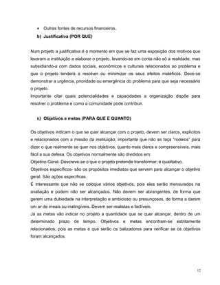 • Outras fontes de recursos financeiros.
b) Justificativa (POR QUE)
Num projeto a justificativa é o momento em que se faz uma exposição dos motivos que
levaram a instituição a elaborar o projeto, levando-se em conta não só a realidade, mas
subsidiando-a com dados sociais, econômicos e culturais relacionados ao problema e
que o projeto tenderá a resolver ou minimizar os seus efeitos maléficos. Deve-se
demonstrar a urgência, prioridade ou emergência do problema para que seja necessário
o projeto.
Importante citar quais potencialidades e capacidades a organização dispõe para
resolver o problema e como a comunidade pode contribuir.
c) Objetivos e metas (PARA QUE E QUANTO)
Os objetivos indicam o que se quer alcançar com o projeto, devem ser claros, explícitos
e relacionados com a missão da instituição, importante que não se faça “rodeios” para
dizer o que realmente se quer nos objetivos, quanto mais claros e compreensíveis, mais
fácil a sua defesa. Os objetivos normalmente são divididos em:
Objetivo Geral- Descreve-se o que o projeto pretende transformar; é qualitativo.
Objetivos específicos- são os propósitos imediatos que servem para alcançar o objetivo
geral. São ações específicas.
É interessante que não se coloque vários objetivos, pois eles serão mensurados na
avaliação e podem não ser alcançados. Não devem ser abrangentes, de forma que
gerem uma dubiedade na interpretação e ambicioso ou presunçosos, de forma a darem
um ar de irreais ou inatingíveis. Devem ser realistas e factíveis.
Já as metas vão indicar no projeto a quantidade que se quer alcançar, dentro de um
determinado prazo de tempo. Objetivos e metas encontram-se estritamente
relacionados, pois as metas é que serão os balizadores para verificar se os objetivos
foram alcançados.
12
 