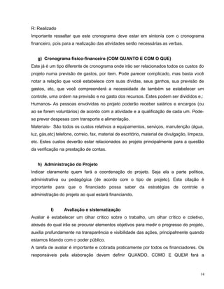 R: Realizado
Importante ressaltar que este cronograma deve estar em sintonia com o cronograma
financeiro, pois para a realização das atividades serão necessárias as verbas.
g) Cronograma físico-financeiro (COM QUANTO E COM O QUE)
Este já é um tipo diferente de cronograma onde irão ser relacionados todos os custos do
projeto numa previsão de gastos, por item. Pode parecer complicado, mas basta você
notar a relação que você estabelece com suas dívidas, seus ganhos, sua previsão de
gastos, etc, que você compreenderá a necessidade de também se estabelecer um
controle, uma ordem na previsão e no gasto dos recursos. Estes podem ser divididos e,:
Humanos- As pessoas envolvidas no projeto poderão receber salários e encargos (ou
ao se forem voluntários) de acordo com a atividade e a qualificação de cada um. Pode-
se prever despesas com transporte e alimentação.
Materiais- São todos os custos relativos a equipamentos, serviços, manutenção (água,
luz, gás,etc) telefone, correio, fax, material de escritório, material de divulgação, limpeza,
etc. Estes custos deverão estar relacionados ao projeto principalmente para a questão
da verificação na prestação de contas.
h) Administração do Projeto
Indicar claramente quem fará a coordenação do projeto. Seja ela a parte política,
administrativa ou pedagógica (de acordo com o tipo de projeto). Esta citação é
importante para que o financiado possa saber da estratégias de controle e
administração do projeto ao qual estará financiando.
I) Avaliação e sistematização
Avaliar é estabelecer um olhar crítico sobre o trabalho, um olhar crítico e coletivo,
através do qual irão se procurar elementos objetivos para medir o progresso do projeto,
auxilia profundamente na transparência e visibilidade das ações, principalmente quando
estamos lidando com o poder público.
A tarefa de avaliar é importante e cobrada praticamente por todos os financiadores. Os
responsáveis pela elaboração devem definir QUANDO, COMO E QUEM fará a
14
 