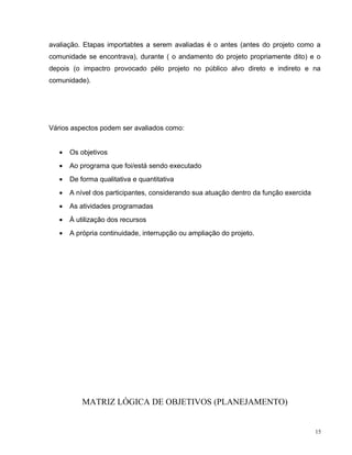 avaliação. Etapas importabtes a serem avaliadas é o antes (antes do projeto como a
comunidade se encontrava), durante ( o andamento do projeto propriamente dito) e o
depois (o impactro provocado pélo projeto no público alvo direto e indireto e na
comunidade).
Vários aspectos podem ser avaliados como:
• Os objetivos
• Ao programa que foi/está sendo executado
• De forma qualitativa e quantitativa
• A nível dos participantes, considerando sua atuação dentro da função exercida
• As atividades programadas
• À utilização dos recursos
• A própria continuidade, interrupção ou ampliação do projeto.
MATRIZ LÓGICA DE OBJETIVOS (PLANEJAMENTO)
15
 