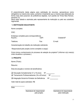 O preenchimento desta página para solicitação de recursos, apresenta-se como
obrigatória na maioria dos casos, portanto é importante que a mesma seja elaborada da
forma mais clara possível, de preferência digitada, num padrão de Times New Roman,
tamanho 12.
Deve estar datada e assinada pelo representante da instituição ou pelo seu substituto
regimental.
1. INSTITUIÇÃO SOLICITANTE
Nome completo:
CGC:
Endereço completo para correspondência:
Rua/Av.: CEP: Cidade/UF
Telefone: Fax: E-mail:
Caracterização do trabalho da instituição solicitante:
Responsável pelo projeto (nome completo e cargo):
Como tomou conhecimento do processo de seleção de projetos? (Informar o(s) meio(s)
onde visualizou o processo.)
2. PROJETO
Nome (Título):
Resumo:
Área de atuação e número de beneficiários:
 Educação Complementar (7 a 16 anos) Nº: _________
 Treinamento Profissionalizante (16 a 20 anos) Nº: __________
 Integração Social do Portador de Deficiência Nº: _________
Valor total do apoio solicitado: R$
_______________
Data
______________________ _____________________
Assinatura do responsável Assinatura do responsável
pelo projeto pela instituição
17
 
