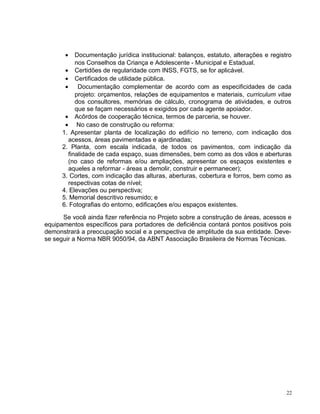• Documentação jurídica institucional: balanços, estatuto, alterações e registro
nos Conselhos da Criança e Adolescente - Municipal e Estadual.
• Certidões de regularidade com INSS, FGTS, se for aplicável.
• Certificados de utilidade pública.
• Documentação complementar de acordo com as especificidades de cada
projeto: orçamentos, relações de equipamentos e materiais, curriculum vitae
dos consultores, memórias de cálculo, cronograma de atividades, e outros
que se façam necessários e exigidos por cada agente apoiador.
• Acôrdos de cooperação técnica, termos de parceria, se houver.
• No caso de construção ou reforma:
1. Apresentar planta de localização do edifício no terreno, com indicação dos
acessos, áreas pavimentadas e ajardinadas;
2. Planta, com escala indicada, de todos os pavimentos, com indicação da
finalidade de cada espaço, suas dimensões, bem como as dos vãos e aberturas
(no caso de reformas e/ou ampliações, apresentar os espaços existentes e
aqueles a reformar - áreas a demolir, construir e permanecer);
3. Cortes, com indicação das alturas, aberturas, cobertura e forros, bem como as
respectivas cotas de nível;
4. Elevações ou perspectiva;
5. Memorial descritivo resumido; e
6. Fotografias do entorno, edificações e/ou espaços existentes.
Se você ainda fizer referência no Projeto sobre a construção de áreas, acessos e
equipamentos específicos para portadores de deficiência contará pontos positivos pois
demonstrará a preocupação social e a perspectiva de amplitude da sua entidade. Deve-
se seguir a Norma NBR 9050/94, da ABNT Associação Brasileira de Normas Técnicas.
22
 
