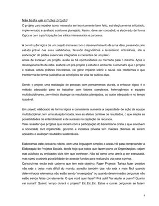 Não basta um simples projeto!
O projeto para receber apoio necessita ser tecnicamente bem feito, estrategicamente articulado,
implementado e avaliado conforme planejado. Assim, deve ser concebido e elaborado de forma
lógica e com a participação dos vários interessados e parceiros.
A construção lógica de um projeto inicia-se com o desenvolvimento de uma idéia, passando pelo
estudo prévio das suas viabilidades, fazendo diagnósticos e levantando indicadores, até a
elaboração de partes essenciais integradas e coerentes de um plano.
Antes de escrever um projeto, avalie se há oportunidades ou mercado para o mesmo. Após o
desenvolvimento da idéia, elabore um pré-projeto e estude o ambiente. Demonstre que o projeto
é realista, utiliza práticas inovadoras, vai gerar impacto sobre a causa dos problemas e que
transforma de forma qualitativa as condições de vida do público-alvo.
Sendo o projeto uma realização de pessoas com pensamentos plurais, o enfoque lógico é o
método adequado para se trabalhar com fatores complexos, heterogêneos e equipes
multidisciplinares, permitindo alcançar os resultados planejados, ao custo adequado e no tempo
razoável.
Um projeto elaborado de forma lógica e consistente aumenta a capacidade de ação da equipe
multidisciplinar, tem uma atuação focada, leva ao efetivo controle de resultados, o que amplia as
possibilidades de entendimento e de sucesso na captação de recursos.
Vale ressaltar que projetos que iniciam com a participação do beneficiário direto e que envolvem
a sociedade civil organizada, governo e iniciativa privada tem maiores chances de serem
apoiados e alcançar resultados sustentáveis.
Elaboramos este pequeno roteiro, com uma linguagem simples e acessível para compreender a
Elaboração de Projetos Sociais, tarefa hoje que todos que fazem parte de Organizações, sejam
elas públicas ou entidades civis têm que conhecer. Não só como uma tarefa a ser executada,
mas como a própria possibilidade de acessar fundos para realização dos seus sonhos.
Construímos então este caderno que tem este objetivo: Fazer Projetos! Talvez fazer projetos
não seja a coisa mais difícil do mundo, acredito também que não seja a mais fácil quando
determinados elementos não estão sendo “enxergados” ou quando determinadas perguntas não
estão sendo feitas corretamente: O que você quer fazer? Prá quê? Vai ajudar a quem? Quanto
vai custar? Quanto tempo durará o projeto? Etc.Etc.Etc. Estas e outras perguntas se fazem
4
 