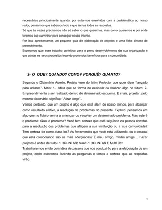 necessárias principalmente quando, por estarmos envolvidos com a problemática ao nosso
redor, pensamos que sabemos tudo e que temos todas as respostas.
Só que às vezes precisamos não só saber o que queremos, mas como queremos e por onde
teremos que caminhar para conseguir nosso intento.
Por isso apresentamos um pequeno guia de elaboração de projetos e uma ficha síntese de
preenchimento.
Esperamos que esse trabalho contribua para o pleno desenvolvimento de sua organização e
que atinjas os seus propósitos levando profundos benefícios para a comunidade.
2- O QUE? QUANDO? COMO? PORQUÊ? QUANTO?
Segundo o Dicionário Aurélio, Projeto vem do latim Projectu, que quer dizer “lançado
para adiante”. Mais: 1- Idéia que se forma de executar ou realizar algo no futuro; 2-
Empreendimento a ser realizado dentro de determinado esquema. E mais, projetar, pelo
mesmo dicionário, significa: “Atirar longe”.
Vemos portanto, que um projeto é algo que está além do nosso tempo, para alcançar
como resultado efetivo, a resolução de problemas do presente. Explico: pensamos em
algo que no futuro venha a amenizar ou resolver um determinado problema. Mas este é
o problema: Qual o problema? Você tem certeza que está seguindo os passos corretos
para a resolução dos problemas que afligem a sua instituição ou a sua comunidade?
Tem certeza de como ataca-los? As ferramentas que você está utilizando, ou o pessoal
que está colaborando são as mais adequadas? É meu amigo, minha amiga.... Fazer
projetos é antes de tudo PERGUNTAR! Sim! PERGUNTAR E MUITO!!!
Trabalharemos então com idéia de passos que nos conduzirão para a elaboração de um
projeto, onde estaremos fazendo as perguntas e temos a certeza que as respostas
virão.
5
 
