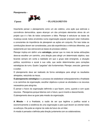 Planejamento -
1ºpasso = PLANEJAMENTO
Importante pensar o planejamento como um ato coletivo, uma ação que estimula a
convivência democrática, apara alcançar um dos principais elementos ativos de um
projeto que é o fato de todos comprarem a idéia. Planejar é estruturar as bases da
mudança social, todos envolvidos numa organização popular precisam estar motivados
e conscientes da importância de planejarem as ações em conjunto. Por isso todas as
contribuições devem ser consideradas, pois são experiências e vivências diferentes, que
exatamente por isso estruturará as bases do processo coletivo.
Planejar implica em definir uma estratégia, pensar que no meio de tantas atribuições
deve-se escolher um caminho, uma direção para atingir um determinado objetivo, isso
levando sempre em conta a realidade em que o grupo está emergindo, a situação
política, econômica e social à sua volta, que serão determinantes para correções
estratégicas de rumo. Quatro “pegadas” são fundamentais: Planejar, executar, gerenciar
e avaliar.
O planejamento deve ser realizado de forma estratégica para atingir os resultados
almejados, reduzindo os riscos.
O planejamento estratégico é o processo de estabelecer antecipadamente a finalidade
e os caminhos da organização, escolher objetivos e prever as atividades e os recursos
necessários para atingi-los.
É pensar o futuro da organização definindo o que fazem, como, quando e com quais
recursos. Planejamos porque lidamos com o futuro, que é incerto e desconhecido.
O planejamento deve se guiar pela missão da organização.
A Missão – é a finalidade, a razão de ser que legitima a justifica social e
economicamente a existência de uma organização e para qual devem se orientar todos
os esforços. Ela pode se originar da visão de futuro de um líder.
A missão é pensada e definida pela direção juntamente com os colaboradores.
6
 