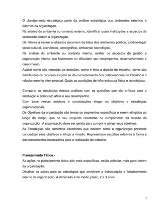O planejamento estratégico parte da análise estratégica dos ambientes externos e
internos da organização.
Na análise do ambiente ou contexto externo, identificar quais instituições e aspectos da
sociedade afetam a organização.
Os fatores a serem analisados decorrem de fatos dos ambientes político, jurídico-legal,
sócio-cultural, econômico, demográfico, ambiental, tecnológico.
Na análise do ambiente ou contexto interno, avaliar os aspectos da gestão e
organização interna que favorecem ou dificultam seu desempenho, desenvolvimento e
crescimento.
Avaliar como são tomadas as decisões, como é feita a divisão do trabalho, como são
distribuídos os recursos e como se dá o envolvimento dos colaboradores no trabalho e o
relacionamento inter-pessoal. Quais as condições de infra-estrutura física e tecnológica.
Comparar os resultados dessas análises com as questões que são críticas para a
instituição e como isto afeta o seu desempenho.
Com base nestas análises e constatações eleger os objetivos e estratégias
organizacionais.
Os Objetivos da organização são temas ou segmentos específicos a serem atingidos ao
longo do tempo, que no seu conjunto resultarão no cumprimento da missão da
organização. A organização deve ser gerida para cumprir e atingir seus objetivos.
As Estratégias são caminhos escolhidos que indicam como a organização pretende
concretizar seus objetivos e atingir a missão. Representam escolhas relativas à forma e
dos instrumentos necessários para a realização do trabalho.
Planejamento Tático -
As ações no planejamento tático são mais específicas, estão voltadas mais para dentro
da organização.
Detalhar as ações para as estratégias que envolvem a estruturação e fortalecimento
interno da organização. A dimensão é de médio prazo, 2 a 3 anos.
7
 