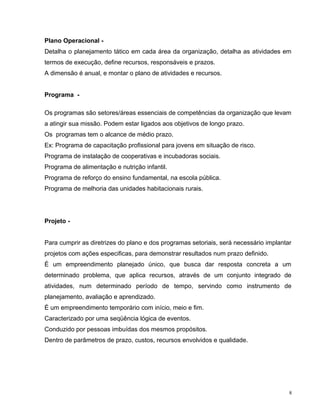 Plano Operacional -
Detalha o planejamento tático em cada área da organização, detalha as atividades em
termos de execução, define recursos, responsáveis e prazos.
A dimensão é anual, e montar o plano de atividades e recursos.
Programa -
Os programas são setores/áreas essenciais de competências da organização que levam
a atingir sua missão. Podem estar ligados aos objetivos de longo prazo.
Os programas tem o alcance de médio prazo.
Ex: Programa de capacitação profissional para jovens em situação de risco.
Programa de instalação de cooperativas e incubadoras sociais.
Programa de alimentação e nutrição infantil.
Programa de reforço do ensino fundamental, na escola pública.
Programa de melhoria das unidades habitacionais rurais.
Projeto -
Para cumprir as diretrizes do plano e dos programas setoriais, será necessário implantar
projetos com ações especificas, para demonstrar resultados num prazo definido.
É um empreendimento planejado único, que busca dar resposta concreta a um
determinado problema, que aplica recursos, através de um conjunto integrado de
atividades, num determinado período de tempo, servindo como instrumento de
planejamento, avaliação e aprendizado.
É um empreendimento temporário com início, meio e fim.
Caracterizado por uma seqüência lógica de eventos.
Conduzido por pessoas imbuídas dos mesmos propósitos.
Dentro de parâmetros de prazo, custos, recursos envolvidos e qualidade.
8
 