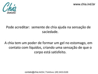 www.chia.ind.br




Pode acreditar: semente de chia ajuda na sensação de
                     saciedade.

A chia tem um poder de formar um gel no estomago, em
   contato com líquidos, criando uma sensação de que o
                   corpo está satisfeito.




            contato@chia.ind.br / Telefone: (49) 3433.0100
 