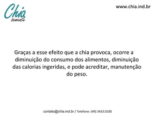 www.chia.ind.br




 Graças a esse efeito que a chia provoca, ocorre a
 diminuição do consumo dos alimentos, diminuição
das calorias ingeridas, e pode acreditar, manutenção
                       do peso.




            contato@chia.ind.br / Telefone: (49) 3433.0100
 