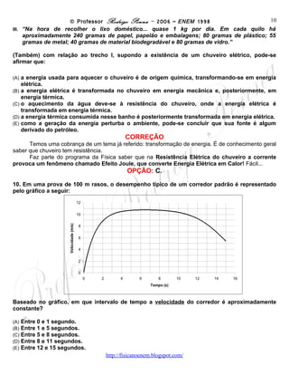 © Professor Rodrigo Penna – 2006 – ENEM 1998
                                                                                       10
III. “Na hora de recolher o lixo doméstico... quase 1 kg por dia. Em cada quilo há
     aproximadamente 240 gramas de papel, papelão e embalagens; 80 gramas de plástico; 55
     gramas de metal; 40 gramas de material biodegradável e 80 gramas de vidro.”

(Também) com relação ao trecho I, supondo a existência de um chuveiro elétrico, pode-se
afirmar que:

(A) a energia usada para aquecer o chuveiro é de origem química, transformando-se em energia
    elétrica.
(B) a energia elétrica é transformada no chuveiro em energia mecânica e, posteriormente, em
    energia térmica.
(C) o aquecimento da água deve-se à resistência do chuveiro, onde a energia elétrica é
    transformada em energia térmica.
(D) a energia térmica consumida nesse banho é posteriormente transformada em energia elétrica.
(E) como a geração da energia perturba o ambiente, pode-se concluir que sua fonte é algum
    derivado do petróleo.
                                                                CORREÇÃO
      Temos uma cobrança de um tema já referido: transformação de energia. É de conhecimento geral
saber que chuveiro tem resistência.
      Faz parte do programa da Física saber que na Resistência Elétrica do chuveiro a corrente
provoca um fenômeno chamado Efeito Joule, que converte Energia Elétrica em Calor! Fácil...
                                                                OPÇÃO: C.
10. Em uma prova de 100 m rasos, o desempenho típico de um corredor padrão é representado
pelo gráfico a seguir:
                                         12


                                         10
                      Velocidade (m/s)




                                         8


                                         6


                                         4


                                         2


                                         0
                                              0     2       4      6      8        10   12   14   16
                                                                       Tempo (s)


Baseado no gráfico, em que intervalo de tempo a velocidade do corredor é aproximadamente
constante?

(A)   Entre 0 e 1 segundo.
(B)   Entre 1 e 5 segundos.
(C)   Entre 5 e 8 segundos.
(D)   Entre 8 e 11 segundos.
(E)   Entre 12 e 15 segundos.
                                                        www.fisicanovestibular
 