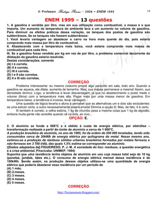 © Professor Rodrigo Penna – 2006 – ENEM 1999                               14


                           ENEM 1999 – 13 questões
1. A gasolina é vendida por litro, mas em sua utilização como combustível, a massa é o que
importa. Um aumento da temperatura do ambiente leva a um aumento no volume da gasolina.
Para diminuir os efeitos práticos dessa variação, os tanques dos postos de gasolina são
subterrâneos. Se os tanques não fossem subterrâneos:
I. Você levaria vantagem ao abastecer o carro na hora mais quente do dia, pois estaria
comprando mais massa por litro de combustível.
II. Abastecendo com a temperatura mais baixa, você estaria comprando mais massa de
combustível para cada litro.
III. Se a gasolina fosse vendida por kg em vez de por litro, o problema comercial decorrente da
dilatação da gasolina estaria resolvido.
Destas considerações, somente
(A) I é correta.
(B) II é correta.
(C) III é correta.
(D) I e II são corretas.
(E) II e III são corretas.
                                            CORREÇÃO
       Problema interessante: eu mesmo costumo propor algo parecido em sala, todo ano. Quando a
gasolina se aquece, ela dilata, aumenta de tamanho. Mas, sua massa permanece a mesma! Assim, sua
densidade diminui. Logo, a tendência é levar desvantagem, já que no abastecimento o posto mede o
volume (litros) com a temperatura mais alta. Pagar mais por uma massa menor de gasolina. Em
temperatura baixa, a tendência é inversa, levar vantagem.
       Uma questão de lógica levaria o aluno a perceber que as alternativas um e dois são excludentes:
se uma estiver certa, a outra necessariamente estará errada! Elimina a opção D. Mas, de fato, II é certo.
       III também é correto: a velha estória, 1 kg de chumbo pesa a mesma coisa que 1 kg de algodão,
embora muita gente não acredite quando vê os dois, ao vivo...
                                             OPÇÃO: E.

2. O alumínio se funde a 666oC e é obtido à custa de energia elétrica, por eletrólise –
transformação realizada a partir do óxido de alumínio a cerca de 1 000oC.
A produção brasileira de alumínio, no ano de 1985, foi da ordem de 550 000 toneladas, tendo sido
consumidos cerca de 20kWh de energia elétrica por quilograma do metal. Nesse mesmo ano,
estimou-se a produção de resíduos sólidos urbanos brasileiros formados por metais ferrosos e
não-ferrosos em 3 700 t/dia, das quais 1,5% estima-se corresponder ao alumínio.
([Dados adaptados de] FIGUEIREDO, P. J. M. A sociedade do lixo: resíduos, a questão energética
e a crise ambiental. Piracicaba: UNIMEP, 1994)
Suponha que uma residência tenha objetos de alumínio em uso cuja massa total seja de 10 kg
(panelas, janelas, latas etc.). O consumo de energia elétrica mensal dessa residência é de
100kWh. Sendo assim, na produção desses objetos utilizou-se uma quantidade de energia
elétrica que poderia abastecer essa residência por um período de
(A) 1 mês.
(B) 2 meses.
(C) 3 meses.
(D) 4 meses.
(E) 5 meses.
                                            CORREÇÃO
                                     www.fisicanovestibular
 