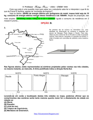 © Professor Rodrigo Penna – 2006 – ENEM 1999                            15
      Creio que esta é uma questão mais para saber se o estudante sabe ler e interpretar o que lê do
que de Física! É facílima, apesar da “encheção de lingüiça”!
      Veja os dados: 20kWh de energia elétrica por quilograma do metal; massa total seja de 10
kg; consumo de energia elétrica mensal dessa residência é de 100kWh. Noção de proporção, das
mais simples: 20KWh/Kg, então, 10Kg⇒10 X 20 = 200KWh! Iguala o consumo da residência em 2
meses! E pronto...
                                           OPÇÃO: B.

3.




Nas figuras abaixo, estão representadas as sombras projetadas pelas varetas nas três cidades,
no mesmo instante, ao meio-dia. A linha pontilhada indica a direção Norte-Sul.




Levando-se em conta a localização destas três cidades no mapa, podemos afirmar que os
comprimentos das sombras serão tanto maiores quanto maior for o afastamento da cidade em
relação ao
(A) litoral.
(B) Equador.
(C) nível do mar.
(D) Trópico de Capricórnio.
(E) Meridiano de Greenwich.
                                   www.fisicanovestibular
 