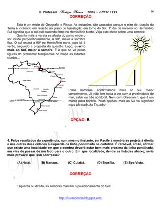 © Professor Rodrigo Penna – 2006 – ENEM 1999                            16
                                          CORREÇÃO

       Esta é um misto de Geografia e Física. As estações são causadas porque o eixo de rotação da
Terra é inclinado em relação ao plano de translação em torno do Sol. 1º dia de Inverno no Hemisfério
Sul significa que o sol está batendo firme no Hemisfério Norte. Veja este efeito sobre uma sombra:
       Quanto mais a vareta se afasta do ponto onde o
sol incide perpendicularmente, a 90º, maior a sombra
fica. O sol estará a 90º no Hemisfério norte, pois lá é
verão, segundo a proposta da questão. Logo, quanto
mais ao Sul, maior a sombra. É o que se vê pelas
figuras do problema! Marquemos no mapa as cidades
citadas...




                                         Pelas sombras, confirmamos: mais ao Sul, maior
                                         comprimento. Já não tem nada a ver com a proximidade do
                                         mar, estar ou não no litoral. Nem com Greenwich, que é um
                                         marco para horário. Pelas opções, mais ao Sul vai significar
                                         mais afastado do Equador.



                                           OPÇÃO: B.




4. Pelos resultados da experiência, num mesmo instante, em Recife a sombra se projeta à direita
e nas outras duas cidades à esquerda da linha pontilhada na cartolina. É razoável, então, afirmar
que existe uma localidade em que a sombra deverá estar bem mais próxima da linha pontilhada,
em vias de passar de um lado para o outro. Em que localidade, dentre as listadas abaixo, seria
mais provável que isso ocorresse?

      (A) Natal.      (B) Manaus.        (C) Cuiabá.         (D) Brasília.     (E) Boa Vista.


                                          CORREÇÃO


      Esquerda ou direita, as sombras marcam o posicionamento do Sol!


                                    www.fisicanovestibular
 