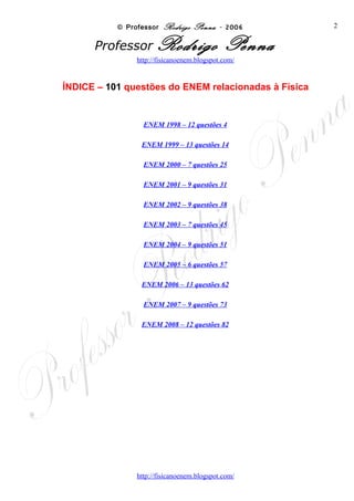© Professor Rodrigo Penna - 2006          2

    ÍNDICE – 101 questões do ENEM relacionadas à Física



ENEM 1998 – 12 questões                                    4

ENEM 1999 – 13 questões                                   14

ENEM 2000 – 7 questões                                    25

ENEM 2001 – 9 questões                                    31

ENEM 2002 – 9 questões                                    38

ENEM 2003 – 7 questões                                    45

ENEM 2004 – 9 questões                                    51

ENEM 2005 – 6 questões                                    57

ENEM 2006 – 13 questões                                   62

ENEM 2007 – 9 questões                                    73

ENEM 2008 – 12 questões                                   82




                   www.fisicanovestibular
 
