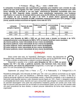 © Professor Rodrigo Penna – 2006 – ENEM 1999                         20
8. Lâmpadas incandescentes são normalmente projetadas para trabalhar com a tensão da rede
elétrica em que serão ligadas. Em 1997, contudo, lâmpadas projetadas para funcionar com 127V
foram retiradas do mercado e, em seu lugar, colocaram-se lâmpadas concebidas para uma
tensão de 120V. Segundo dados recentes, essa substituição representou uma mudança
significativa no consumo de energia elétrica para cerca de 80 milhões de brasileiros que residem
nas regiões em que a tensão da rede é de 127V. A tabela abaixo apresenta algumas
características de duas lâmpadas de 60W, projetadas respectivamente para 127V (antiga) e 120V
(nova), quando ambas encontram-se ligadas numa rede de 127V.




Acender uma lâmpada de 60W e 120V em um local onde a tensão na tomada é de 127V,
comparativamente a uma lâmpada de 60W e 127V no mesmo local tem como resultado:
(A) mesma potência, maior intensidade de luz e maior durabilidade.
(B) mesma potência, maior intensidade de luz e menor durabilidade.
(C) maior potência, maior intensidade de luz e maior durabilidade.
(D) maior potência, maior intensidade de luz e menor durabilidade.
(E) menor potência, menor intensidade de luz e menor durabilidade.

                                           CORREÇÃO

      Adoro contar este caso, de “esperteza”, pilantragem, mesmo, dos fabricantes de
lâmpadas! Aliás, parabéns ao Movimento das Donas de Casa, que foi ao PROCON, entrou
na Justiça e obrigou os fabricantes a voltarem a produzir lâmpadas de 127V.
      Responder a questão é ler a tabela: para lâmpadas de 120 v e 60W, ao serem
ligadas nos 127 v da rede, a potência aumenta, elas iluminam mais, mas duram
muito menos, por causa da sobre-tensão! Exagerando, é como ligar um aparelho feito
para 110 v em uma tomada 220 v! Estraga!
                                                      2

      Explorando um pouco mais a Física:       P =V     , P é Potência(W), V é “Voltagem”(V) e R
                                                      R
Resistência Elétrica(Ω). Uma lâmpada de 60W para 120 v tem sua potência aumentada ao ser ligada
numa rede de 127 v, pois sua resistência, o filamento interno, permanece o mesmo. O fato de a
Potência aumentar implica em maior luminosidade, porém, o filamento é projetado, e eis a esperteza do
fabricante, para suportar apenas o calor dissipado quando ligado em 120 v. Assim, o desgaste é grande
e a lâmpada dura bem menos, fazendo com que o consumidor seja obrigado a comprar outra bem antes
do previsto! Sacanagem! Uma parte dos empresários brasileiros precisa ser punida com muito mais
rigor do que tem sido para parar de vez de lesar os consumidores! Estes, por sua vez, têm tomado cada
vez mais consciência de seus direitos, e devem procurar defendê-los de forma mais intensa e mais
organizada!

                                           OPÇÃO: D.

                                    www.fisicanovestibular
 