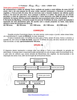 © Professor Rodrigo Penna – 2006 – ENEM 1999                             21
Texto para a próxima questão
Se compararmos a idade do planeta Terra, avaliada em quatro e meio bilhões de anos (4,5.109
anos), com a de uma pessoa de 45 anos, então, quando começaram a florescer os primeiros
vegetais, a Terra já teria 42 anos. Ela só conviveu com o homem moderno nas últimas quatro
horas e, há cerca de uma hora, viu-o começar a plantar e a colher. Há menos de um minuto
percebeu o ruído de máquinas e de indústrias e, como denuncia uma ONG de defesa do meio
ambiente, foi nesses últimos sessenta segundos que se produziu todo o lixo do planeta!
9. Na teoria do Big Bang, o Universo surgiu há cerca de 15 bilhões de anos, a partir da explosão e
expansão de uma densíssima gota. De acordo com a escala proposta no texto, essa teoria
situaria o início do Universo há cerca de
(A) 100 anos.       (B) 150 anos.     (C) 1 000 anos.  (D) 1 500 anos.    (E) 2 000 anos.


                                           CORREÇÃO

        Questão envolve Cosmologia básica, de onde viemos, como surgiu o mundo, estas coisas todas.
Já vi semelhantes! E, noção de ESCALA, no caso, temporal.
        O texto é bastante claro: 4,5 bilhões de anos para a Terra, seriam 45 anos. Como o universo, a
questão diz, tem cerca do triplo da idade, cerca de 15 bilhões de anos, ele teria nascido em cerca do
triplo da escala, ou seja, aproximadamente 150 anos.

                                            OPÇÃO: B.

O diagrama abaixo representa a energia solar que atinge a Terra e sua utilização na geração de
eletricidade. A energia solar é responsável pela manutenção do ciclo da água, pela movimentação do ar,
e pelo ciclo do carbono que ocorre através da fotossíntese dos vegetais, da decomposição e da
respiração dos seres vivos, além da formação de combustíveis fósseis.




                                    www.fisicanovestibular
 