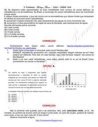 © Professor Rodrigo Penna – 2006 – ENEM 1999                         23
12. No diagrama estão representadas as duas modalidades mais comuns de usinas elétricas, as
hidroelétricas e as termoelétricas. No Brasil, a construção de usinas hidroelétricas deve ser incentivada
porque essas
I. utilizam fontes renováveis, o que não ocorre com as termoelétricas que utilizam fontes que necessitam
de bilhões de anos para serem reabastecidas.
II. apresentam impacto ambiental nulo, pelo represamento das águas no curso normal dos rios.
III. aumentam o índice pluviométrico da região de seca do Nordeste, pelo represamento de águas.
Das três afirmações acima, somente
(A) I está correta.
(B) II está correta.
(C) III está correta.
(D) I e II estão corretas.
(E) II e III estão corretas.

                                                          CORREÇÃO

         Conhecimento             bem           básico          sobre         usinas           elétricas:
http://pt.wikipedia.org/wiki/Gera%C3%A7%C3%A3o_de_eletricidade .
    I.      Certa! Água na barragem é renovável, pela chuva! Petróleo não!
    II.     ERRADA. Hidrelétricas apresentam sim, impactos ambientais! Alagam milhares de km2! Não
            poderia ser diferente. Para citar um caso famoso, veja o dos famosos “bagres” nas usinas do
            Rio Madeira!
    III.    Nada a ver com nada! Hidrelétricas, como Itaipu, podem estar lá no sul do Brasil! Como
            aumentariam as chuvas no Nordeste?

                                                          OPÇÃO: A.
13.
      Um sistema de radar é programado para registrar
                                                                                    45                       40
      automaticamente a velocidade de todos os veículos                             40
                                                                                    35
                                                                     Veículos (%)




                                                                                    30                  30
      trafegando por uma avenida, onde passam em média 300
                                                                                    25
      veículos por hora, sendo 55 km/h a máxima velocidade                          20             15
                                                                                    15
      permitida. Um levantamento estatístico dos registros do                       10                            6
                                                                                     5        5                        3    1
      radar permitiu a elaboração da distribuição percentual de                      0
                                                                                         10   20   30   40   50   60   70   80   90 100
      veículos de acordo com sua velocidade aproximada.
                                                                                                        Velocidade (km/h)
      A velocidade média dos veículos que trafegam nessa avenida é de:

      (A)   35 km/h
      (B)   44 km/h
      (C)   55 km/h
      (D)   76 km/h
      (E)   85 km/h


                                                          CORREÇÃO

       Não ia comentar esta questão, pois é de estatística. Mas, pela velocidade média, vá lá... Na
verdade, ao contrário de ensinar como se chega à conta exata, se você não souber, gostaria de mostrar
outra coisa, a meu ver, bem mais útil. O bom senso!
       Observe novamente a figura:
                                               www.fisicanovestibular
 