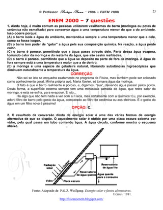 © Professor Rodrigo Penna – 2006 – ENEM 2000                              25


                            ENEM 2000 – 7 questões
1. Ainda hoje, é muito comum as pessoas utilizarem vasilhames de barro (moringas ou potes de
cerâmica não esmaltada) para conservar água a uma temperatura menor do que a do ambiente.
Isso ocorre porque:
(A) o barro isola a água do ambiente, mantendo-a sempre a uma temperatura menor que a dele,
como se fosse isopor.
(B) o barro tem poder de “gelar” a água pela sua composição química. Na reação, a água perde
calor.
(C) o barro é poroso, permitindo que a água passe através dele. Parte dessa água evapora,
tomando calor da moringa e do restante da água, que são assim resfriadas.
(D) o barro é poroso, permitindo que a água se deposite na parte de fora da moringa. A água de
fora sempre está a uma temperatura maior que a de dentro.
(E) a moringa é uma espécie de geladeira natural, liberando substâncias higroscópicas que
diminuem naturalmente a temperatura da água.
                                            CORREÇÃO
      Não sei se isto se enquadra exatamente no programa da Física, mas também pode ser colocado
como conhecimento geral. Minha própria avó, Maria Xavier, só tomava água da moringa.
      O fato é que o barro realmente é poroso, e, digamos, “sua”, deixando água passar pelos poros.
Desta forma, a superfície externa sempre tem uma minúscula camada de água, que retira calor da
moringa, e esta se esfria, para evaporar. É isto...
      Há algo que não tem nada a ver com a Física, mas certamente com a Química! Eu, por exemplo,
adoro filtro de barro pelo gosto da água, comparado ao filtro de cerâmica ou aos elétricos. E o gosto da
água em um filtro novo é péssimo!
                                             OPÇÃO: C.
2. O resultado da conversão direta de energia solar é uma das várias formas de energia
alternativa de que se dispõe. O aquecimento solar é obtido por uma placa escura coberta por
vidro, pela qual passa um tubo contendo água. A água circula, conforme mostra o esquema
abaixo.




                                     www.fisicanovestibular
 