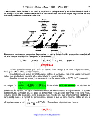 © Professor Rodrigo Penna – 2006 – ENEM 2000                             28

5. O esquema abaixo mostra, em termos de potência (energia/tempo), aproximadamente, o fluxo
de energia, a partir de uma certa quantidade de combustível vinda do tanque de gasolina, em um
carro viajando com velocidade constante.




O esquema mostra que, na queima da gasolina, no motor de combustão, uma parte considerável
de sua energia é dissipada. Essa perda é da ordem de:

                  (A) 80%.       (B) 70%.      (C) 50%.       (D) 30%.      (E) 20%.

                                            CORREÇÃO

       Tá mais para Matemática que Física, né! Porém, como Energia é um tema sempre importante,
tanto que o ENEM adora, vamos comentar.
       É verdadeiramente grande a ineficiência dos motores a combustão, mas ainda não se inventaram
outros com aceitação no mercado, só os “alternativos” e experimentais.
       A conta é simples: de acordo com o esquema, o motor só aproveita 14,2 KWh de 72 disponíveis


                 14,2
no tanque. Dá:
                      = 0,197 = 19,7%               Da ordem de 80% são perdidos! Na verdade, as
                  72
perdas são até maiores, e a figura também mostra que sai 3KWh de calor (Energia Térmica). Já a parte
gasta em luzes, ventilador, etc, não pode ser considerada perda, pois são aparelhos que o carro utiliza,
inclusive alguns são essenciais, como o gerador. Todo mundo sabe que ar condicionado ligado faz o
carro gastar mais, e é normal. Se considerarmos apenas o que vai para mover as rodas, aí sim, a
                            9 1
eficiência é menor ainda:
                              = = 12,5% ! Aproveita só isto para mover o carro!
                            72 8
                                             OPÇÃO:A.

                                     www.fisicanovestibular
 