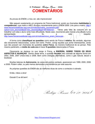 © Professor Rodrigo Penna - 2006                                 3

                                COMENTÁRIOS
      As provas do ENEM, a meu ver, são imprevisíveis!

        Não seguem exatamente um programa de Física tradicional, porém as chamadas habilidades e
competências, cuja matriz o MEC divulgou recentemente para o ENEM 2009. Link para a matriz:
http://www.fisicanovestibular.xpg.com.br/noticias/matriz_novoenem.pdf?option=com_docman&task=doc
_download&gid=841&Itemid= . Talvez pela falta de costume em se trabalhar com elas o aluno sinta mais
dificuldade. Neste caso, recomendo pelo menos uma olhada numa apresentação que fiz, a este
respeito: http://www.fisicanovestibular.xpg.com.br/noticias/novo_enem_fisica.pps .

      A forma como classifiquei as questões como sendo de Física é relativa. Na verdade, algumas
são obviamente relacionadas, outras nem tanto. Porém, corrigi aquelas que achei interessantes, ainda
que não possam ser chamadas de questões sobre Física, da maneira tradicional de se pensar. Pelo
mesmo parâmetro, a média de cada ano é trazer 9 questões relacionadas à Física.

       Claramente se destaca no que tange à Física, a ENERGIA, SOBRE TODOS OS SEUS
ASPECTOS E NUANÇAS! Dentro deste tema, a questão Nuclear veio cobrada de alguma forma em
2003, 2006, 2007 (meia-vida) e 2008. Bem como energias alternativas, como o gás natural, álcool e
biodiesel.

      Noções básicas de Astronomia, às vezes até pontos cardeais, aparecerem em 1999, 2000, 2006
e 2008. Podem voltar, ou pelo menos demonstra uma tendência por este assunto.

      As próprias questões do ENEM são as melhores dicas de como o conteúdo é cobrado.

      Então, mãos a obra!

      Estude! E se dê bem!




                                             Rodrigo Penna (09/12/2006)



                                   www.fisicanovestibular
 