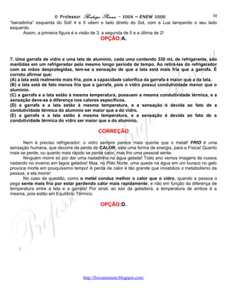 © Professor Rodrigo Penna – 2006 – ENEM 2000                            30
eclipsados, mas 3 está mais perto do total, e vê apenas a “beiradinha” esquerda do Sol! 4 e 5 vêem o
lado direito do Sol, com a Lua tampando o seu lado esquerdo.
       Assim, a primeira figura é a visão de 3, a segunda de 5 e a última de 2!
                                           OPÇÃO:A.


7. Uma garrafa de vidro e uma lata de alumínio, cada uma contendo 330 mL de refrigerante, são
mantidas em um refrigerador pelo mesmo longo período de tempo. Ao retirá-las do refrigerador
com as mãos desprotegidas, tem-se a sensação de que a lata está mais fria que a garrafa. É
correto afirmar que:
(A) a lata está realmente mais fria, pois a capacidade calorífica da garrafa é maior que a da lata.
(B) a lata está de fato menos fria que a garrafa, pois o vidro possui condutividade menor que o
alumínio.
(C) a garrafa e a lata estão à mesma temperatura, possuem a mesma condutividade térmica, e a
sensação deve-se à diferença nos calores específicos.
(D) a garrafa e a lata estão à mesma temperatura, e a sensação é devida ao fato de a
condutividade térmica do alumínio ser maior que a do vidro.
(E) a garrafa e a lata estão à mesma temperatura, e a sensação é devida ao fato de a
condutividade térmica do vidro ser maior que a do alumínio.

                                          CORREÇÃO

      Nem é preciso refrigerador: o vidro sempre parece mais quente que o metal! FRIO é uma
sensação humana, que decorre da perda de CALOR, este uma forma de energia, para a Física! Quanto
mais se perde, ou quanto mais rápido se perde calor, mas frio uma pessoal sente.
      Ninguém morre só por dar uma nadadinha na água gelada! Todo ano vemos imagens de russos
nadando no inverno em lagos gelados! Mas, no Pólo Norte, uma queda na água em um buraco no gelo
provoca morte em pouquíssimo tempo! A perda de calor é tão grande que inviabiliza o metabolismo da
pessoa, e ela morre!
      No caso da questão, como o metal conduz melhor o calor que o vidro, quando a pessoa o
pega sente mais frio por estar perdendo calor mais rapidamente, e não em função da diferença de
temperatura entre a lata e a garrafa! Por sinal, ao sair da geladeira, a temperatura de ambos é a
mesma, pois estão em Equilíbrio Térmico.

                                           OPÇÃO:D.




                                   www.fisicanovestibular
 