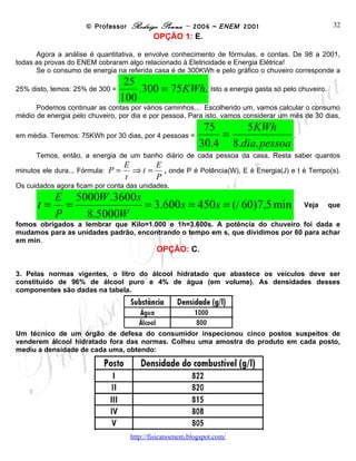 © Professor Rodrigo Penna – 2006 – ENEM 2001                           32
                                            OPÇÃO 1: E.

      Agora a análise é quantitativa, e envolve conhecimento de fórmulas, e contas. De 98 a 2001,
todas as provas do ENEM cobraram algo relacionado à Eletricidade e Energia Elétrica!
      Se o consumo de energia na referida casa é de 300KWh e pelo gráfico o chuveiro corresponde a
                                25
25% disto, temos: 25% de 300 =
                                   .300 = 75 KWh. Isto a energia gasta só pelo chuveiro.
                               100
      Podemos continuar as contas por vários caminhos... Escolhendo um, vamos calcular o consumo
médio de energia pelo chuveiro, por dia e por pessoa. Para isto, vamos considerar um mês de 30 dias,
                                                          75     5KWh
em média. Teremos: 75KWh por 30 dias, por 4 pessoas =
                                                             =
                                                         30.4 8.dia. pessoa .
      Temos, então, a energia de um banho diário de cada pessoa da casa. Resta saber quantos
                                    E      E
minutos ele dura... Fórmula:   P=     ⇒ t = , onde P é Potência(W), E é Energia(J) e t é Tempo(s).
                                    t      P
Os cuidados agora ficam por conta das unidades.
            E 5000W .3600 s
      t=      =             = 3.600 s = 450 s = (/ 60)7,5 min                           Veja    que
            P   8.5000W
fomos obrigados a lembrar que Kilo=1.000 e 1h=3.600s. A potência do chuveiro foi dada e
mudamos para as unidades padrão, encontrando o tempo em s, que dividimos por 60 para achar
em min.
                                             OPÇÃO: C.

3. Pelas normas vigentes, o litro do álcool hidratado que abastece os veículos deve ser
constituído de 96% de álcool puro e 4% de água (em volume). As densidades desses
componentes são dadas na tabela.




Um técnico de um órgão de defesa do consumidor inspecionou cinco postos suspeitos de
venderem álcool hidratado fora das normas. Colheu uma amostra do produto em cada posto,
mediu a densidade de cada uma, obtendo:




                                      www.fisicanovestibular
 