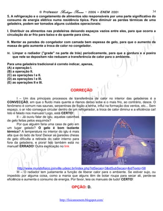 © Professor Rodrigo Penna – 2006 – ENEM 2001                                34

5. A refrigeração e o congelamento de alimentos são responsáveis por uma parte significativa do
consumo de energia elétrica numa residência típica. Para diminuir as perdas térmicas de uma
geladeira, podem ser tomados alguns cuidados operacionais:

I. Distribuir os alimentos nas prateleiras deixando espaços vazios entre eles, para que ocorra a
circulação do ar frio para baixo e do quente para cima.

II. Manter as paredes do congelador com camada bem espessa de gelo, para que o aumento da
massa de gelo aumente a troca de calor no congelador.

IV.     Limpar o radiador ("grade" na parte de trás) periodicamente, para que a gordura e a poeira
      que nele se depositam não reduzam a transferência de calor para o ambiente.

Para uma geladeira tradicional é correto indicar, apenas,
(A) a operação I.
(B) a operação II.
(C) as operações I e II.
(D) as operações I e III.
(E) as operações II e III.

                                             CORREÇÃO

        I – Um dos principais processos de transferência de calor no interior das geladeiras é a
CONVECÇÃO, em que o fluido mais quente e menos denso sobe e o mais frio, ao contrário, desce. O
fenômeno é comum nas saunas, serpentinas de fogão a lenha, influi na formação dos ventos, etc... Sem
espaço, o ar não consegue circular dentro de um refrigerador, a troca de calor diminui e a eficiência cai!
Isto é falado nos manuais! Logo, está CERTO!
        II – Já ouviu falar de iglu, aquelas casinhas
de gelo feitas pelos esquimós?
        Por que alguém faria uma casa de gelo em
um lugar gelado? O gelo é bom isolante
térmico? A temperatura no interior do iglu é mais
alta que do lado de fora! Deixar as paredes cheias
de gelo dificulta a retirada do calor interno para
fora da geladeira, e piora! Isto também está no
manual! ERRADO! Outra explicação no link




        http://www.mundofisico.joinville.udesc.br/index.php?idSecao=3&idSubSecao=&idTexto=58
       III – O radiador tem justamente a função de liberar calor para o ambiente. Se estiver sujo, ou
impedido por alguma coisa, como a mania que alguns têm de botar roupa para secar ali, perde-se
eficiência e aumenta o consumo de energia. Por favor, leia os manuais de tudo! CERTO!

                                             OPÇÃO: D.

                                     www.fisicanovestibular
 