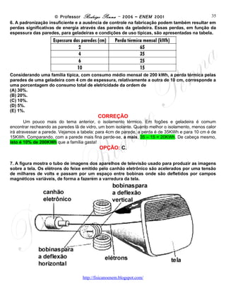 © Professor Rodrigo Penna – 2006 – ENEM 2001                       35
6. A padronização insuficiente e a ausência de controle na fabricação podem também resultar em
perdas significativas de energia através das paredes da geladeira. Essas perdas, em função da
espessura das paredes, para geladeiras e condições de uso típicas, são apresentadas na tabela.




Considerando uma família típica, com consumo médio mensal de 200 kWh, a perda térmica pelas
paredes de uma geladeira com 4 cm de espessura, relativamente a outra de 10 cm, corresponde a
uma porcentagem do consumo total de eletricidade da ordem de
(A) 30%.
(B) 20%.
(C) 10%.
(D) 5%.
(E) 1%.
                                          CORREÇÃO
        Um pouco mais do tema anterior, o isolamento térmico. Em fogões e geladeira é comum
encontrar recheando as paredes lã de vidro, um bom isolante. Quanto melhor o isolamento, menos calor
irá atravessar a parede. Vejamos a tabela: para 4cm de parede, a perda é de 35KWh e para 10 cm é de
15KWh. Comparando, com a parede mais fina perde-se, a mais, 35 – 15 = 20KWh. De cabeça mesmo,
isto é 10% de 200KWh que a família gasta!
                                           OPÇÃO: C.

7. A figura mostra o tubo de imagens dos aparelhos de televisão usado para produzir as imagens
sobre a tela. Os elétrons do feixe emitido pelo canhão eletrônico são acelerados por uma tensão
de milhares de volts e passam por um espaço entre bobinas onde são defletidos por campos
magnéticos variáveis, de forma a fazerem a varredura da tela.




                                   www.fisicanovestibular
 
