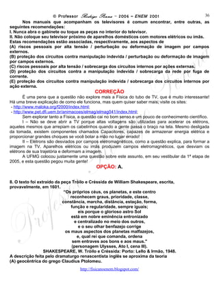 © Professor Rodrigo Penna – 2006 – ENEM 2001                       36
       Nos manuais que acompanham os televisores é comum encontrar, entre outras, as
seguintes recomendações:
I. Nunca abra o gabinete ou toque as peças no interior do televisor.
II. Não coloque seu televisor próximo de aparelhos domésticos com motores elétricos ou ímãs.
Estas recomendações estão associadas, respectivamente, aos aspectos de
(A) riscos pessoais por alta tensão / perturbação ou deformação de imagem por campos
externos.
(B) proteção dos circuitos contra manipulação indevida / perturbação ou deformação de imagem
por campos externos.
(C) riscos pessoais por alta tensão / sobrecarga dos circuitos internos por ações externas.
(D) proteção dos circuitos contra a manipulação indevida / sobrecarga da rede por fuga de
corrente.
(E) proteção dos circuitos contra manipulação indevida / sobrecarga dos circuitos internos por
ação externa.
                                           CORREÇÃO
        É uma pena que a questão não explore mais a Física do tubo de TV, que é muito interessante!
Há uma breve explicação de como ele funciona, mas quem quiser saber mais, visite os sites:
 - http://www.maloka.org/f2000/index.html;
 - http://www.pet.dfi.uem.br/animacoes/elmag/elmag041/index.html;
        Sem explorar tanto a Física, a questão cai no bom senso e um pouco de conhecimento científico.
        I – Não se deve abrir a TV porque altas voltagens são utilizadas para acelerar os elétrons,
aqueles mesmos que arrepiam os cabelinhos quando a gente passa o braço na tela. Mesmo desligada
da tomada, existem componentes chamados Capacitores, capazes de armazenar energia elétrica e
proporcionar grandes choques se você botar a mão no lugar errado!
        II – Elétrons são desviados por campos eletromagnéticos, como a questão explica, para formar a
imagem na TV. Aparelhos elétricos ou imãs produzem campos eletromagnéticos, que desviam os
elétrons de sua trajetória e deformam a imagem.
        A UFMG colocou justamente uma questão sobre este assunto, em seu vestibular da 1ª etapa de
2005, e esta questão pegou muita gente!
                                            OPÇÃO: A.

8. O texto foi extraído da peça Tróilo e Créssida de William Shakespeare, escrita,
provavelmente, em 1601.
                            “Os próprios céus, os planetas, e este centro
                               reconhecem graus, prioridade, classe,
                           constância, marcha, distância, estação, forma,
                                função e regularidade, sempre iguais;
                                    eis porque o glorioso astro Sol
                                está em nobre eminência entronizado
                                  e centralizado no meio dos outros,
                                    e o seu olhar benfazejo corrige
                             os maus aspectos dos planetas malfazejos,
                                   e, qual rei que comanda, ordena
                                 sem entraves aos bons e aos maus."
                                (personagem Ulysses, Ato I, cena III).
                  SHAKESPEARE, W. Tróilo e Créssida: Porto: Lello & Irmão, 1948.
A descrição feita pelo dramaturgo renascentista inglês se aproxima da teoria
(A) geocêntrica do grego Claudius Ptolomeu.
                                    www.fisicanovestibular
 