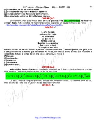 © Professor Rodrigo Penna – 2006 – ENEM 2001                               37
(B) da reflexão da luz do árabe Alhazen.
(C) heliocêntrica do polonês Nicolau Copérnico.
(D) da rotação terrestre do italiano Galileu Galilei.
(E) da gravitação universal do inglês Isaac Newton.
                                            CORREÇÃO
       Sinceramente, mais claro do que isto é difícil: “o glorioso astro Sol ... centralizado no meio dos
outros”. Teoria Heliocêntrica, né! Facílimo! Leia mais e aprenda um pouco da História da Física:
- http://geocities.yahoo.com.br/saladefisica9/biografias/copernico.htm.
                                                OPÇÃO: C.

                                           9. SEU OLHAR
                                        (Gilberto Gil, 1984)
                                           Na eternidade
                                           Eu quisera ter
                                          Tantos anos-luz
                                      Quantos fosse precisar
                                         Pra cruzar o túnel
                                      Do tempo do seu olhar
Gilberto Gil usa na letra da música a palavra composta anos-luz. O sentido prático, em geral, não
é obrigatoriamente o mesmo que na ciência. Na Física, um ano luz é uma medida que relaciona a
velocidade da luz e o tempo de um ano e que, portanto, se refere a
(A) tempo.
(B) aceleração.
(C) distância.
(D) velocidade.
(E) luminosidade.
                                            CORREÇÃO
       Velocidade x Temo = Distância, fórmula das mais básicas! E é de conhecimento amplo que ano
luz é distância... Distância percorrida pela luz em um ano! Vale:
                        m             8m
  d = v.t = 3.10          x1ano = 3.10 x3,15.10 s = 9,47.10 m = 9,47.10 Km
                    8                          7           15          12

                        s              s
      Ou seja, 1ano-luz = alguns quase dez bilhões de Kilômetros! Só isto... E a estrela, além do Sol,
mais próxima da Terra está a 4,3 anos-luz de distância! “Pertinho”!
                                             OPÇÃO: C.




                                     www.fisicanovestibular
 