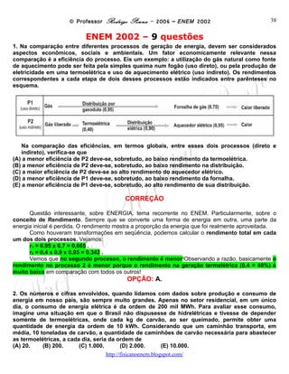 © Professor Rodrigo Penna – 2006 – ENEM 2002                           38


                           ENEM 2002 – 9 questões
1. Na comparação entre diferentes processos de geração de energia, devem ser considerados
aspectos econômicos, sociais e ambientais. Um fator economicamente relevante nessa
comparação é a eficiência do processo. Eis um exemplo: a utilização do gás natural como fonte
de aquecimento pode ser feita pela simples queima num fogão (uso direto), ou pela produção de
eletricidade em uma termoelétrica e uso de aquecimento elétrico (uso indireto). Os rendimentos
correspondentes a cada etapa de dois desses processos estão indicados entre parênteses no
esquema.




    Na comparação das eficiências, em termos globais, entre esses dois processos (direto e
    indireto), verifica-se que
(A) a menor eficiência de P2 deve-se, sobretudo, ao baixo rendimento da termoelétrica.
(B) a menor eficiência de P2 deve-se, sobretudo, ao baixo rendimento na distribuição.
(C) a maior eficiência de P2 deve-se ao alto rendimento do aquecedor elétrico.
(D) a menor eficiência de P1 deve-se, sobretudo, ao baixo rendimento da fornalha.
(E) a menor eficiência de P1 deve-se, sobretudo, ao alto rendimento de sua distribuição.

                                          CORREÇÃO

      Questão interessante, sobre ENERGIA, tema recorrente no ENEM. Particularmente, sobre o
conceito de Rendimento. Sempre que se converte uma forma de energia em outra, uma parte da
energia inicial é perdida. O rendimento mostra a proporção da energia que foi realmente aproveitada.
      Como houveram transformações em seqüência, podemos calcular o rendimento total em cada
um dos dois processos. Vejamos:
      r1 = 0,95 x 0,7 = 0,665 .
      r2 = 0,4 x 0,9 x 0,95 = 0,342 .
      Vemos que no segundo processo, o rendimento é menor!Observando a razão, basicamente o
rendimento no processo 2 é menor porque o rendimento na geração termelétrica (0,4 = 40%) é
muito baixo em comparação com todos os outros!
                                           OPÇÃO: A.

2. Os números e cifras envolvidos, quando lidamos com dados sobre produção e consumo de
energia em nosso país, são sempre muito grandes. Apenas no setor residencial, em um único
dia, o consumo de energia elétrica é da ordem de 200 mil MWh. Para avaliar esse consumo,
imagine uma situação em que o Brasil não dispusesse de hidrelétricas e tivesse de depender
somente de termoelétricas, onde cada kg de carvão, ao ser queimado, permite obter uma
quantidade de energia da ordem de 10 kWh. Considerando que um caminhão transporta, em
média, 10 toneladas de carvão, a quantidade de caminhões de carvão necessária para abastecer
as termoelétricas, a cada dia, seria da ordem de
(A) 20.    (B) 200.      (C) 1.000.      (D) 2.000. (E) 10.000.
                                   www.fisicanovestibular
 