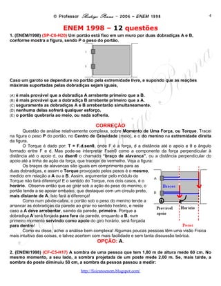 © Professor Rodrigo Penna – 2006 – ENEM 1998                          4


                           ENEM 1998 – 12 questões
1. Um portão está fixo em um muro por duas dobradiças A e B, conforme mostra a figura, sendo
P o peso do portão.

                                     A



                                     B



Caso um garoto se dependure no portão pela extremidade livre, e supondo que as reações
máximas suportadas pelas dobradiças sejam iguais,

(A)   é mais provável que a dobradiça A arrebente primeiro que a B.
(B)   é mais provável que a dobradiça B arrebente primeiro que a A.
(C)   seguramente as dobradiças A e B arrebentarão simultaneamente.
(D)   nenhuma delas sofrerá qualquer esforço.
(E)   o portão quebraria ao meio, ou nada sofreria.

                                          CORREÇÃO
       Questão de análise relativamente complexa, sobre Momento de Uma Força, ou Torque. Tracei
na figura o peso P do portão, no Centro de Gravidade (meio), e o do menino na extremidade direita
da figura.
       O Torque é dado por: T = F.d.senθ, onde F é a força, d a distância até o apoio e θ o ângulo
formado entre F e d. Mas pode-se interpretar Fsenθ como a componente da força perpendicular à
distância até o apoio d, ou dsenθ o chamado “braço de alavanca”, ou a distância perpendicular do
apoio até a linha de ação da força, que tracejei de vermelho. Veja a figura:
       Os braços de alavancas são iguais em comprimento para as
duas dobradiças, e assim o Torque provocado pelos pesos é o mesmo,
medido em relação a A ou a B. Assim, argumentar pelo módulo do
Torque não fará diferença! E o sentido do Torque, nos dois casos, é o
horário. Observe então que ao girar sob a ação do peso do menino, o
portão tende a se apoiar embaixo, que destaquei com um círculo preto,
mais distante de A. Isto fará a diferença!
       Como num pé-de-cabra, o portão sob o peso do menino tende a
arrancar as dobradiças da parede ao girar no sentido horário, e neste
caso a A deve arrebentar, saindo da parede, primeiro. Porque a
dobradiça A será forçada para fora da parede, enquanto a B, num
primeiro momento servindo como apoio do giro horário, será forçada
para dentro!
       Como eu disse, achei a análise bem complexa! Algumas poucas pessoas têm uma visão Física
mais intuitiva das coisas, e talvez acertem com mais facilidade e sem tanta discussão teórica.
                                           OPÇÃO: A.

2. A sombra de uma pessoa que tem 1,80 m de altura mede 60 cm. No mesmo momento, a seu
lado, a sombra projetada de um poste mede 2,00 m. Se, mais tarde, a sombra do poste diminuiu
50 cm, a sombra da pessoa passou a medir:

                                   www.fisicanovestibular
 