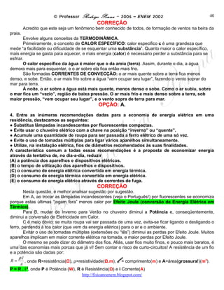 © Professor Rodrigo Penna – 2006 – ENEM 2002                               40
                                             CORREÇÃO
         Acredito que este seja um fenômeno bem conhecido de todos, de formação de ventos na beira da
praia.
        Envolve alguns conceitos da TERMODINÂMICA.
        Primeiramente, o conceito de CALOR ESPECÍFICO: calor especifico c é uma grandeza que
mede “a facilidade ou dificuldade de se esquentar uma substância”. Quanto maior o calor específico,
mais energia se gasta para aquecer, e mais energia (calor) é necessário perder a substância para se
esfriar.
        O calor específico da água é maior que o da areia (terra). Assim, durante o dia, a água
demora mais para esquentar, e o ar sobre ela fica então mais frio.
        São formadas CORRENTES DE CONVECÇÃO: o ar mais quente sobre a terra fica menos
denso, e sobe. Então, o ar mais frio sobre a água “vem ocupar seu lugar”, fazendo o vento soprar do
mar para terra.
        À noite, o ar sobre a água está mais quente, menos denso e sobe. Como o ar subiu, sobre
o mar fica um “vazio”, região de baixa pressão. O ar mais frio e mais denso sobre a terra, sob
maior pressão, “vem ocupar seu lugar”, e o vento sopra de terra para mar.
                                             OPÇÃO: A.
4. Entre as inúmeras recomendações dadas para a economia de energia elétrica em uma
residência, destacamos as seguintes:
● Substitua lâmpadas incandescentes por fluorescentes compactas.
● Evite usar o chuveiro elétrico com a chave na posição “inverno” ou “quente”.
● Acumule uma quantidade de roupa para ser passada a ferro elétrico de uma só vez.
● Evite o uso de tomadas múltiplas para ligar vários aparelhos simultaneamente.
● Utilize, na instalação elétrica, fios de diâmetros recomendados às suas finalidades.
A característica comum a todas essas recomendações é a proposta de economizar energia
através da tentativa de, no dia-a-dia, reduzir
(A) a potência dos aparelhos e dispositivos elétricos.
(B) o tempo de utilização dos aparelhos e dispositivos.
(C) o consumo de energia elétrica convertida em energia térmica.
(D) o consumo de energia térmica convertida em energia elétrica.
(E) o consumo de energia elétrica através de correntes de fuga.
                                             CORREÇÃO
         Nesta questão, é melhor analisar sugestão por sugestão.
         Em A, ao trocar as lâmpadas incandescentes (veja o Português!) por fluorescentes se economiza
porque estas últimas “jogam fora” menos calor por Efeito Joule (conversão de Energia Elétrica em
Térmica).
         Para B, mudar de Inverno para Verão no chuveiro diminui a Potência e, conseqüentemente,
diminui a conversão de Eletricidade em Calor.
         C é meio óbvio: se muita roupa vai ser passada de uma vez, evita-se ficar ligando e desligando o
ferro, perdendo à toa calor (que vem da energia elétrica) para o ar e o ambiente.
         Evitar o uso de tomadas múltiplas (extensões ou “tês”) diminui as perdas por Efeito Joule. Muitos
aparelhos implicam em maior corrente elétrica na tomada, e maior perdas por Efeito Joule.
         O mesmo se pode dizer do diâmetro dos fios. Aliás, usar fios muito finos, e pouco mais baratos, é
uma das economias mais porcas que já vi! Sem contar o risco de curto-circuitos! A resistência de um fio
e a potência são dadas por:

 R=
     ρ .l
      A
                                                       l
          , onde R=resistência(Ω), ρ=resistividade(Ω.m), = comprimento(m) e A=área(grossura!)(m2).
P = R . i 2, onde P é Potência (W), R é Resistência(Ω) e i Corrente(A)
                                       www.fisicanovestibular
 