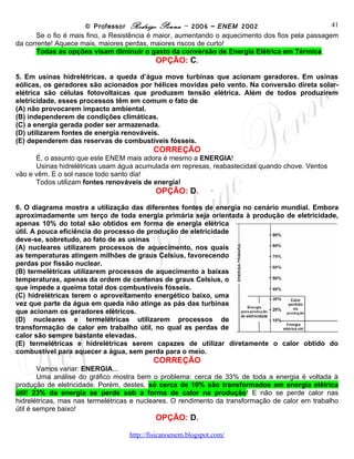 © Professor Rodrigo Penna – 2006 – ENEM 2002                           41
      Se o fio é mais fino, a Resistência é maior, aumentando o aquecimento dos fios pela passagem
da corrente! Aquece mais, maiores perdas, maiores riscos de curto!
      Todas as opções visam diminuir o gasto da conversão de Energia Elétrica em Térmica.
                                           OPÇÃO: C.
5. Em usinas hidrelétricas, a queda d’água move turbinas que acionam geradores. Em usinas
eólicas, os geradores são acionados por hélices movidas pelo vento. Na conversão direta solar-
elétrica são células fotovoltaicas que produzem tensão elétrica. Além de todos produzirem
eletricidade, esses processos têm em comum o fato de
(A) não provocarem impacto ambiental.
(B) independerem de condições climáticas.
(C) a energia gerada poder ser armazenada.
(D) utilizarem fontes de energia renováveis.
(E) dependerem das reservas de combustíveis fósseis.
                                          CORREÇÃO
      É, o assunto que este ENEM mais adora é mesmo a ENERGIA!
      Usinas hidrelétricas usam água acumulada em represas, reabastecidas quando chove. Ventos
vão e vêm. E o sol nasce todo santo dia!
      Todos utilizam fontes renováveis de energia!
                                           OPÇÃO: D.
6. O diagrama mostra a utilização das diferentes fontes de energia no cenário mundial. Embora
aproximadamente um terço de toda energia primária seja orientada à produção de eletricidade,
apenas 10% do total são obtidos em forma de energia elétrica
útil. A pouca eficiência do processo de produção de eletricidade
deve-se, sobretudo, ao fato de as usinas
(A) nucleares utilizarem processos de aquecimento, nos quais
as temperaturas atingem milhões de graus Celsius, favorecendo
perdas por fissão nuclear.
(B) termelétricas utilizarem processos de aquecimento a baixas
temperaturas, apenas da ordem de centenas de graus Celsius, o
que impede a queima total dos combustíveis fósseis.
(C) hidrelétricas terem o aproveitamento energético baixo, uma
vez que parte da água em queda não atinge as pás das turbinas
que acionam os geradores elétricos.
(D) nucleares e termelétricas utilizarem processos de
transformação de calor em trabalho útil, no qual as perdas de
calor são sempre bastante elevadas.
(E) termelétricas e hidrelétricas serem capazes de utilizar diretamente o calor obtido do
combustível para aquecer a água, sem perda para o meio.
                                          CORREÇÃO
        Vamos variar: ENERGIA...
        Uma análise do gráfico mostra bem o problema: cerca de 33% de toda a energia é voltada à
produção de eletricidade. Porém, destes, só cerca de 10% são transformados em energia elétrica
útil! 23% da energia se perde sob a forma de calor na produção! E não se perde calor nas
hidrelétricas, mas nas termelétricas e nucleares. O rendimento da transformação de calor em trabalho
útil é sempre baixo!
                                           OPÇÃO: D.

                                   www.fisicanovestibular
 