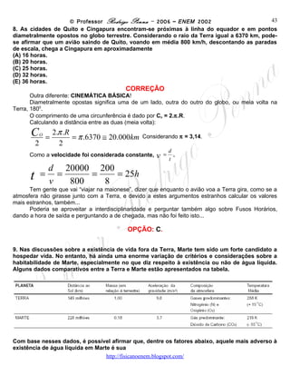© Professor Rodrigo Penna – 2006 – ENEM 2002                 43
8. As cidades de Quito e Cingapura encontram-se próximas à linha do equador e em pontos
diametralmente opostos no globo terrestre. Considerando o raio da Terra igual a 6370 km, pode-
se afirmar que um avião saindo de Quito, voando em média 800 km/h, descontando as paradas
de escala, chega a Cingapura em aproximadamente
(A) 16 horas.
(B) 20 horas.
(C) 25 horas.
(D) 32 horas.
(E) 36 horas.
                                               CORREÇÃO
       Outra diferente: CINEMÁTICA BÁSICA!
       Diametralmente opostas significa uma de um lado, outra do outro do globo, ou meia volta na
Terra, 1800.
       O comprimento de uma circunferência é dado por Cο = 2.π.R.
       Calculando a distância entre as duas (meia volta):

      C               2.π .R
              O
                  =          = π .6370 ≅ 20.000km    Considerando π = 3,14.
          2             2
                                                                  d
      Como a velocidade foi considerada constante,        v   =     .
                                                                  t
                  d 20000 200
      t       =     =     =   = 25h
                  v   800   8
      Tem gente que vai “viajar na maionese”, dizer que enquanto o avião voa a Terra gira, como se a
atmosfera não girasse junto com a Terra, e devido a estes argumentos estranhos calcular os valores
mais estranhos, também...
      Poderia se aproveitar a interdisciplinaridade e perguntar também algo sobre Fusos Horários,
dando a hora de saída e perguntando a de chegada, mas não foi feito isto...

                                                OPÇÃO: C.

9. Nas discussões sobre a existência de vida fora da Terra, Marte tem sido um forte candidato a
hospedar vida. No entanto, há ainda uma enorme variação de critérios e considerações sobre a
habitabilidade de Marte, especialmente no que diz respeito à existência ou não de água líquida.
Alguns dados comparativos entre a Terra e Marte estão apresentados na tabela.




Com base nesses dados, é possível afirmar que, dentre os fatores abaixo, aquele mais adverso à
existência de água líquida em Marte é sua
                                        www.fisicanovestibular
 