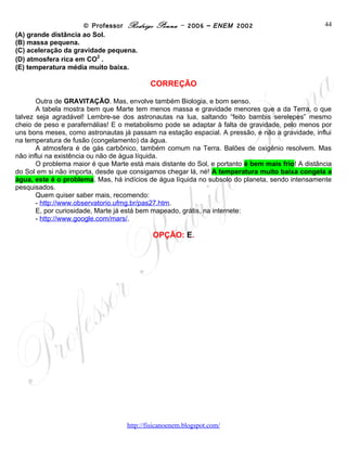 © Professor Rodrigo Penna – 2006 – ENEM 2002                             44
(A) grande distância ao Sol.
(B) massa pequena.
(C) aceleração da gravidade pequena.
                         2
(D) atmosfera rica em CO .
(E) temperatura média muito baixa.

                                           CORREÇÃO

       Outra de GRAVITAÇÃO. Mas, envolve também Biologia, e bom senso.
       A tabela mostra bem que Marte tem menos massa e gravidade menores que a da Terra, o que
talvez seja agradável! Lembre-se dos astronautas na lua, saltando “feito bambis serelepes” mesmo
cheio de peso e parafernálias! E o metabolismo pode se adaptar à falta de gravidade, pelo menos por
uns bons meses, como astronautas já passam na estação espacial. A pressão, e não a gravidade, influi
na temperatura de fusão (congelamento) da água.
       A atmosfera é de gás carbônico, também comum na Terra. Balões de oxigênio resolvem. Mas
não influi na existência ou não de água líquida.
       O problema maior é que Marte está mais distante do Sol, e portanto é bem mais frio! A distância
do Sol em si não importa, desde que consigamos chegar lá, né! A temperatura muito baixa congela a
água, este é o problema. Mas, há indícios de água líquida no subsolo do planeta, sendo intensamente
pesquisados.
       Quem quiser saber mais, recomendo:
       - http://www.observatorio.ufmg.br/pas27.htm.
       E, por curiosidade, Marte já está bem mapeado, grátis, na internete:
       - http://www.google.com/mars/.

                                            OPÇÃO: E.




                                    www.fisicanovestibular
 