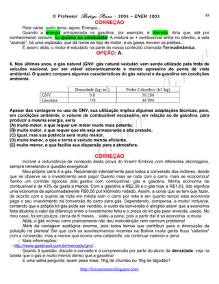 © Professor Rodrigo Penna – 2006 – ENEM 2003                                48
                                             CORREÇÃO
      Para variar, outro tema, agora: Energia...
      Quando a energia armazenada na gasolina, por exemplo, é liberada: diria que, até por
conhecimento comum, na queima ou combustão! A mistura ar + combustível entra no cilindro, a vela
“acende”, há uma explosão, que dá nome ao tipo de motor, e os gases movem os pistões...
      É assim, aliás, o motor é estudado na parte do nosso conteúdo chamada Termodinâmica.
                                             OPÇÃO: A.

6. Nos últimos anos, o gás natural (GNV: gás natural veicular) vem sendo utilizado pela frota de
veículos nacional, por ser viável economicamente e menos agressivo do ponto de vista
ambiental. O quadro compara algumas características do gás natural e da gasolina em condições
ambiente.




Apesar das vantagens no uso de GNV, sua utilização implica algumas adaptações técnicas, pois,
em condições ambiente, o volume de combustível necessário, em relação ao de gasolina, para
produzir a mesma energia, seria
(A) muito maior, o que requer um motor muito mais potente.
(B) muito maior, o que requer que ele seja armazenado a alta pressão.
(C) igual, mas sua potência será muito menor.
(D) muito menor, o que o torna o veículo menos eficiente.
(E) muito menor, o que facilita sua dispersão para a atmosfera.

                                             CORREÇÃO
        Incrível a redundância de conteúdo desta prova do Enem! Embora com diferentes abordagens,
sempre remetendo à questão energética!
        Meu próprio carro é a gás. Recomendo intensamente para todos a conversão dos motores, desde
que se observe se o investimento será pago! Quanto mais se roda com o carro, mais se economiza!
Tenho um controle rigoroso dos gastos com combustível, gás e gasolina. Minha economia de
combustível é de 43% de gasto a menos. Com a gasolina a R$2,30 e o gás hoje a R$1,43, isto significa
uma economia de aproximadamente R$0,08 por kilômetro rodado. Assim, a conta que se tem que fazer,
de acordo com o quanto se roda em média com o carro por mês é em quanto tempo esta economia
paga o seu investimento na conversão do carro para gás. Dependendo, compensa, e muito! Inclusive,
contando que o próprio kit gás pode ser vendido, o custo da conversão é atingido assim que a economia
feita alcance o valor da diferença entre o investimento feito e o preço do kit gás para revenda, usado. No
meu caso, foi em poucos, cerca de 6 meses... Valeu a pena, pois a partir daí é só economia, e muita.
        Aliás, o gás no meu carro praticamente não deu manutenção nem nenhum problema!
        Além da vantagem ecológica enorme, pois todos temos que contribuir para a diminuição da
poluição no planeta! Sei que com os acontecimentos recentes na Bolívia muita gente ficou “cabreira”
com a conversão, mas a menos que ocorra uma catástrofe, vai continuar valendo a pena.
        Mais informações:
 - http://www.gasbrasil.com.br/mercado/gnv/ .
        Quanto à questão, discute o conceito e a compreensão por parte do aluno da densidade: veja na
tabela que o gás é muito menos denso que a gasolina!
        E uma velha pergunta: quem pesa mais, 1Kg de chumbo ou 1Kg de algodão?

                                     www.fisicanovestibular
 