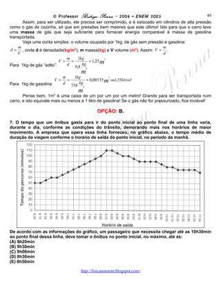 © Professor Rodrigo Penna – 2006 – ENEM 2003                             49
      Assim, para ser utilizado, ele precisa ser comprimido, e é estocado em cilindros de alta pressão
como o gás de cozinha, só que em pressões bem maiores que este último! Isto para que o carro leve
uma massa de gás que seja suficiente para fornecer energia comparável à massa de gasolina
transportada.
      Veja uma conta simples: o volume ocupado por 1kg, de gás sem pressão e gasolina:
    m                                                                        m
 d = , onde d é densidade(kg/m3), m massa(kg) e V volume (m3). Assim: V = .
    V                                                                        d
                             m      1kg
Para 1kg de gás “solto”: V = =           = 1,25 m
                                                 3

                             d        kg
                                  0,8 3
                                     m
                         m       1kg
Para 1kg de gasolina: V = =           = 0,00135 m ou1,35litros!
                                                 3

                         d         kg
                               738 3
                      3
                                   m
       Pense bem, 1m é uma caixa de um por um por um metro! Grande para ser transportada num
carro, e isto equivale mais ou menos a 1 litro de gasolina! Se o gás não for pressurizado, fica inviável!

                                             OPÇÃO: B.

7. O tempo que um ônibus gasta para ir do ponto inicial ao ponto final de uma linha varia,
durante o dia, conforme as condições do trânsito, demorando mais nos horários de maior
movimento. A empresa que opera essa linha forneceu, no gráfico abaixo, o tempo médio de
duração da viagem conforme o horário de saída do ponto inicial, no período da manhã.




De acordo com as informações do gráfico, um passageiro que necessita chegar até as 10h30min
ao ponto final dessa linha, deve tomar o ônibus no ponto inicial, no máximo, até as:
(A) 9h20min
(B) 9h30min
(C) 9h00min
(D) 8h30min
(E) 8h50min

                                     www.fisicanovestibular
 