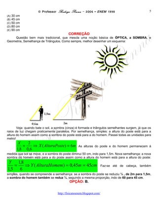© Professor Rodrigo Penna – 2006 – ENEM 1998                             5
(A)   30 cm
(B)   45 cm
(C)   50 cm
(D)   80 cm
(E)   90 cm
                                           CORREÇÃO
    Questão bem mais tradicional, que mescla uma noção básica de ÓPTICA, a SOMBRA, e
Geometria, Semelhança de Triângulos. Como sempre, melhor desenhar um esquema:




       Veja: quando bate o sol, a sombra (cinza) é formada e triângulos semelhantes surgem, já que os
raios de luz chegam praticamente paralelos. Por semelhança, simples: a altura do poste está para a
altura do homem assim como a sombra do poste está para a do homem. Passei todas as unidades para
metro!
         X   2
           =    ⇒ X ( AlturaPoste) = 6m           As alturas do poste e do homem permanecem à
        1,8 0,6
medida que sol se move, e a sombra do poste diminui 50 cm, indo para 1,5m. Nova semelhança: a nova
sombra do homem está para a do poste assim como a altura do homem está para a altura do poste:
 Y 1,8
   =   ⇒ Y ( AlturaHomem) = 0,45m = 45cm                         Faz-se até de cabeça, também
1,5 6
simples, quando se compreende a semelhança: se a sombra do poste se reduziu ¼ , de 2m para 1,5m,
a sombra do homem também se reduz ¼, seguindo a mesma proporção, indo de 60 para 45 cm.
                                           OPÇÃO: B.


                                    www.fisicanovestibular
 