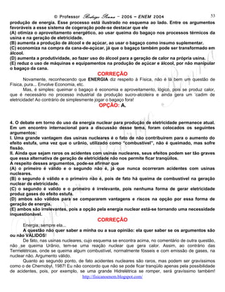 © Professor Rodrigo Penna – 2006 – ENEM 2004                        53
produção de energia. Esse processo está ilustrado no esquema ao lado. Entre os argumentos
favoráveis a esse sistema de cogeração pode-se destacar que ele
(A) otimiza o aproveitamento energético, ao usar queima do bagaço nos processos térmicos da
usina e na geração de eletricidade.
(B) aumenta a produção de álcool e de açúcar, ao usar o bagaço como insumo suplementar.
(C) economiza na compra da cana-de-açúcar, já que o bagaço também pode ser transformado em
álcool.
(D) aumenta a produtividade, ao fazer uso do álcool para a geração de calor na própria usina.
(E) reduz o uso de máquinas e equipamentos na produção de açúcar e álcool, por não manipular
o bagaço da cana.
                                          CORREÇÃO
        Novamente, reconhecendo que ENERGIA diz respeito à Física, não é lá bem um questão de
Física, pura... Envolve Economia, etc.
        Mas, é simples: queimar o bagaço é economia e aproveitamento, lógico, pois se produz calor,
que é necessário no processo industrial da produção sucro-alcoleira e ainda gera um ‘cadim de
eletricidade! Ao contrário de simplesmente jogar o bagaço fora!
                                           OPÇÃO: A.


4. O debate em torno do uso da energia nuclear para produção de eletricidade permanece atual.
Em um encontro internacional para a discussão desse tema, foram colocados os seguintes
argumentos:
I. Uma grande vantagem das usinas nucleares é o fato de não contribuírem para o aumento do
efeito estufa, uma vez que o urânio, utilizado como “combustível”, não é queimado, mas sofre
fissão.
II. Ainda que sejam raros os acidentes com usinas nucleares, seus efeitos podem ser tão graves
que essa alternativa de geração de eletricidade não nos permite ficar tranqüilos.
A respeito desses argumentos, pode-se afirmar que
(A) o primeiro é válido e o segundo não é, já que nunca ocorreram acidentes com usinas
nucleares.
(B) o segundo é válido e o primeiro não é, pois de fato há queima de combustível na geração
nuclear de eletricidade.
(C) o segundo é valido e o primeiro é irrelevante, pois nenhuma forma de gerar eletricidade
produz gases do efeito estufa.
(D) ambos são válidos para se compararem vantagens e riscos na opção por essa forma de
geração de energia.
(E) ambos são irrelevantes, pois a opção pela energia nuclear está-se tornando uma necessidade
inquestionável.
                                          CORREÇÃO
      Energia, sempre ela...
      A questão não quer saber a minha ou a sua opinião: ela quer saber se os argumentos são
ou não VÁLIDOS!
      De fato, nas usinas nucleares, cujo esquema se encontra acima, no comentário de outra questão,
não se queima Urânio, tem-se uma reação nuclear que gera calor. Assim, ao contrário das
Termelétricas, onde se queima algum combustível, normalmente fósseis e com emissão de gases, na
nuclear não. Argumento válido.
      Quanto ao segundo ponto, de fato acidentes nucleares são raros, mas podem ser gravíssimos
como o de Chernobyl, 1987! Eu não concordo que não se pode ficar tranqüilo apenas pela possibilidade
de acidentes, pois, por exemplo, se uma grande Hidrelétrica se romper, será gravíssimo também!
                                     www.fisicanovestibular
 