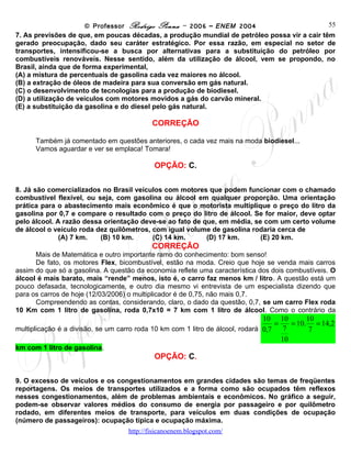 © Professor Rodrigo Penna – 2006 – ENEM 2004                      55
7. As previsões de que, em poucas décadas, a produção mundial de petróleo possa vir a cair têm
gerado preocupação, dado seu caráter estratégico. Por essa razão, em especial no setor de
transportes, intensificou-se a busca por alternativas para a substituição do petróleo por
combustíveis renováveis. Nesse sentido, além da utilização de álcool, vem se propondo, no
Brasil, ainda que de forma experimental,
(A) a mistura de percentuais de gasolina cada vez maiores no álcool.
(B) a extração de óleos de madeira para sua conversão em gás natural.
(C) o desenvolvimento de tecnologias para a produção de biodiesel.
(D) a utilização de veículos com motores movidos a gás do carvão mineral.
(E) a substituição da gasolina e do diesel pelo gás natural.

                                            CORREÇÃO

      Também já comentado em questões anteriores, o cada vez mais na moda biodiesel...
      Vamos aguardar e ver se emplaca! Tomara!

                                             OPÇÃO: C.

8. Já são comercializados no Brasil veículos com motores que podem funcionar com o chamado
combustível flexível, ou seja, com gasolina ou álcool em qualquer proporção. Uma orientação
prática para o abastecimento mais econômico é que o motorista multiplique o preço do litro da
gasolina por 0,7 e compare o resultado com o preço do litro de álcool. Se for maior, deve optar
pelo álcool. A razão dessa orientação deve-se ao fato de que, em média, se com um certo volume
de álcool o veículo roda dez quilômetros, com igual volume de gasolina rodaria cerca de
              (A) 7 km.   (B) 10 km.      (C) 14 km.      (D) 17 km.      (E) 20 km.
                                            CORREÇÃO
      Mais de Matemática e outro importante ramo do conhecimento: bom senso!
      De fato, os motores Flex, bicombustível, estão na moda. Creio que hoje se venda mais carros
assim do que só a gasolina. A questão da economia reflete uma característica dos dois combustíveis. O
álcool é mais barato, mais “rende” menos, isto é, o carro faz menos km / litro. A questão está um
pouco defasada, tecnologicamente, e outro dia mesmo vi entrevista de um especialista dizendo que
para os carros de hoje (12/03/2006) o multiplicador é de 0,75, não mais 0,7.
      Compreendendo as contas, considerando, claro, o dado da questão, 0,7, se um carro Flex roda
10 Km com 1 litro de gasolina, roda 0,7x10 = 7 km com 1 litro de álcool. Como o contrário da
                                                                                  10 10        10
multiplicação é a divisão, se um carro roda 10 km com 1 litro de álcool, rodará      =    = 10. = 14,2
                                                                                  0,7 7         7
                                                                                       10
km com 1 litro de gasolina.
                                             OPÇÃO: C.

9. O excesso de veículos e os congestionamentos em grandes cidades são temas de freqüentes
reportagens. Os meios de transportes utilizados e a forma como são ocupados têm reflexos
nesses congestionamentos, além de problemas ambientais e econômicos. No gráfico a seguir,
podem-se observar valores médios do consumo de energia por passageiro e por quilômetro
rodado, em diferentes meios de transporte, para veículos em duas condições de ocupação
(número de passageiros): ocupação típica e ocupação máxima.
                                     www.fisicanovestibular
 