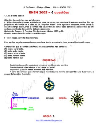© Professor Rodrigo Penna – 2006 – ENEM 2005                         57


                           ENEM 2005 – 6 questões
1. Leia o texto abaixo.

O jardim de caminhos que se bifurcam
(....) Uma lâmpada aclarava a plataforma, mas os rostos dos meninos ficavam na sombra. Um me
perguntou: O senhor vai à casa do Dr. Stephen Albert? Sem aguardar resposta, outro disse: A
casa fica longe daqui, mas o senhor não se perderá se tomar esse caminho à esquerda e se em
cada encruzilhada do caminho dobrar à esquerda.
(Adaptado. Borges, J. Ficções. Rio de Janeiro: Globo, 1997. p.96.)
Quanto à cena descrita acima, considere que

I - o sol nasce à direita dos meninos;

II - o senhor seguiu o conselho dos meninos, tendo encontrado duas encruzilhadas até a casa.

Concluiu-se que o senhor caminhou, respectivamente, nos sentidos:
(A) oeste, sul e leste.
(B) leste, sul e oeste.
(C) oeste, norte e leste.
(D) leste, norte e oeste.
(E) leste, norte e sul.
                                          CORREÇÃO

     Gostei desta questão: poderia se enquadrar em Geografia, também.
     Conhecimento ultra básico: o sol nasce no leste!
     Segundo a questão, nasce à direita dos meninos.
     A partir daí, lembrar que o homem segue mandado pelo menino à esquerda e vira duas vezes, à
esquerda também. Ilustração:




                                                                            SOL
         Para
        OESTE
                           ESQUERDA           MENINO        DIREITA


          Para
          SUL              Para
                          LESTE


                                           OPÇÃO: A.
                                    www.fisicanovestibular
 