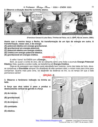 © Professor Rodrigo Penna – 2006 – ENEM 2005                                         58
2. Observe a situação descrita na tirinha abaixo.




                         (Francisco Caruso & Luisa Daou, Tirinhas de Física, vol. 2, CBPF, Rio de Janeiro, 2000.)

Assim que o menino lança a flecha, há transformação de um tipo de energia em outra. A
transformação, nesse caso, é de energia
(A) potencial elástica em energia gravitacional.
(B) gravitacional em energia potencial.
(C) potencial elástica em energia cinética.
(D) cinética em energia potencial elástica.
(E) gravitacional em energia cinética.
                                             CORREÇÃO
      A velha “cisma” do ENEM com a Energia...
      Bom, ao puxar a corda do arco, ele se comporta como uma mola e acumula Energia Potencial
Elástica. Esta, quando a corda é solta, se transforma em Energia Cinética.
      Diga-se de passagem que mesmo para velocidade bem maiores, como das balas de fuzis, deve-
se compensar a Gravidade sempre! Os atiradores de elite sambem disto, e miram mais para cima para
compensar. Quanto mais para cima, vai depender da distância do tiro, ou do tempo em que a bala
permanece caindo!
                                              OPÇÃO: C.
3. Observe o fenômeno indicado na tirinha ao
lado.

A força que atua sobre o peso e produz o
deslocamento vertical da garrafa é a força

(A) de inércia.

(B) gravitacional.

(C) de empuxo.

(D) centrípeta.

(E) elástica.



                                     www.fisicanovestibular
 