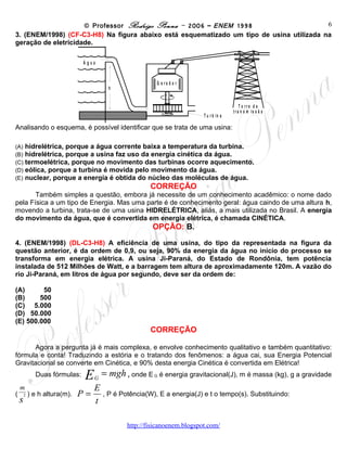© Professor Rodrigo Penna – 2006 – ENEM 1998                            6
3. Na figura abaixo está esquematizado um tipo de usina utilizada na geração de eletricidade.

                               Água


                                                          Gerador
                                          h


                                                                                      Torre de
                                                                                    transmissão
                                                                          Turbina

Analisando o esquema, é possível identificar que se trata de uma usina:

(A)         hidrelétrica, porque a água corrente baixa a temperatura da turbina.
(B)         hidrelétrica, porque a usina faz uso da energia cinética da água.
(C)         termoelétrica, porque no movimento das turbinas ocorre aquecimento.
(D)         eólica, porque a turbina é movida pelo movimento da água.
(E)         nuclear, porque a energia é obtida do núcleo das moléculas de água.
                                                        CORREÇÃO
       Também simples a questão, embora já necessite de um conhecimento acadêmico: o nome dado
pela Física a um tipo de Energia. Mas uma parte é de conhecimento geral: água caindo de uma altura h,
movendo a turbina, trata-se de uma usina HIDRELÉTRICA, aliás, a mais utilizada no Brasil. A energia
do movimento da água, que é convertida em energia elétrica, é chamada CINÉTICA.
                                                        OPÇÃO: B.
4. A eficiência de uma usina, do tipo da representada na figura da questão anterior, é da ordem
de 0,9, ou seja, 90% da energia da água no início do processo se transforma em energia elétrica.
A usina Ji-Paraná, do Estado de Rondônia, tem potência instalada de 512 Milhões de Watt, e a
barragem tem altura de aproximadamente 120m. A vazão do rio Ji-Paraná, em litros de água por
segundo, deve ser da ordem de:

(A)      50
(B)     500
(C) 5.000
(D) 50.000
(E) 500.000
                                                        CORREÇÃO

      Agora a pergunta já é mais complexa, e envolve conhecimento qualitativo e também quantitativo:
fórmula e conta! Traduzindo a estória e o tratando dos fenômenos: a água cai, sua Energia Potencial
Gravitacional se converte em Cinética, e 90% desta energia Cinética é convertida em Elétrica!
              Duas fórmulas:    E     G
                                          = mgh ,   onde E   G   é energia gravitacional(J), m é massa (kg), g a
gravidade

                                    E
(
    m
            ) e h altura(m).   P=       , P é Potência(W), E a energia(J) e t o tempo(s). Substituindo:
    s
        2
                                    t
                                                www.fisicanovestibular
 