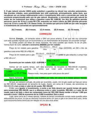 © Professor Rodrigo Penna – 2006 – ENEM 2005                              60

5. O gás natural veicular (GNV) pode substituir a gasolina ou álcool nos veículos automotores.
Nas grandes cidades, essa possibilidade tem sido explorada, principalmente, pelos táxis, que
recuperam em um tempo relativamente curto o investimento feito com a conversão por meio da
economia proporcionada pelo uso do gás natural. Atualmente, a conversão para gás natural do
motor de um automóvel que utiliza a gasolina custa R$ 3.000,00. Um litro de gasolina permite
percorrer cerca de 10 km e custa R$ 2,20, enquanto um metro cúbico de GNV permite percorrer
cerca de 12 km e custa R$ 1,10. Desse modo, um taxista que percorra 6.000 km por mês recupera
o investimento da conversão em aproximadamente

         (A) 2 meses.     (B) 4 meses.      (C) 6 meses.      (D) 8 meses.     (E) 10 meses.

                                           CORREÇÃO

       Normal, Energia... Já comentei sobre o GNV em prova anterior. E sei que não vou concordar
com esta questão! Aposto que um Economista ou um Administrador de Empresa vai concordar comigo!
       As contas podem ser feitas de várias maneiras. Na outra questão que resolvi, fiz de um jeito.
Vamos fazer de outro: calcular a economia ($$$$$$) por km rodado!
                                           R$2,20(1litro) R$0,22
       Preço do km rodado para gasolina:                 =       . Hoje (24/03/06): em BH o litro de
                                              10km         km
gasolina custa entre R$2,30 e R$2,45.
                                      R$1,10(m3) R$0,091666
       Preço do km rodado para o gás:            =            . O cartel do gás estipulou o preço hoje
                                        12km            km
a R$1,49 o m 3.
                                                     R$0,128333
      Economia por km rodado: 0,22 - 0,091666 =                 rodado! Tá bão!
                                                         km
      Vamos ver em quanto tempo, com esta economia, se recupera os R$3.000,00 investidos.
Primeiro, calculando quantos km temos que rodar para economizar os 3 mil:
  3.000
         ≅ 23.377km. . Parece muito, mas para quem roda pouco de carro!
0,128333
      Agora, fechando: se o taxista roda 6.000km por mês, em cerca de 4 meses (pouco menos)
rodará os mais de 23mil km!
      Só que, ao comprar o kit gás, ele pode ser revendido, usado. Um kit gás usado sai hoje por cerca
de R$1.500,00, dependendo do tamanho do bujão. Assim, em cerca de 4 meses, ele economiza os
R$3.000,00 e tem a mais o valor do kit usado: R$1.500,00!
      Então, para igualar o investimento, a conta a ser feita deveria ser quanto tempo ele gasta
para economizar R$1.500,00, que é a diferença entre o valor investido, R$3.000, e o valor do kit
usado, que é um bem, e deve ser computado como tal: R$1.500! Basta vender o kit por 1.500 que
somado a mais 1.500 de economia dá os 3.000 investidos! Zero a zero!
      Logo, daria cerca de 2 meses apenas: metade do tempo considerado correto nesta questão pelos
elaboradores da prova, no que eu discordo! Inclusive tenho um carro a gás e em breve terei outro, ainda
que a economia tenha diminuído em relação há uns dois anos atrás!

                                            OPÇÃO: B.


                                    www.fisicanovestibular
 
